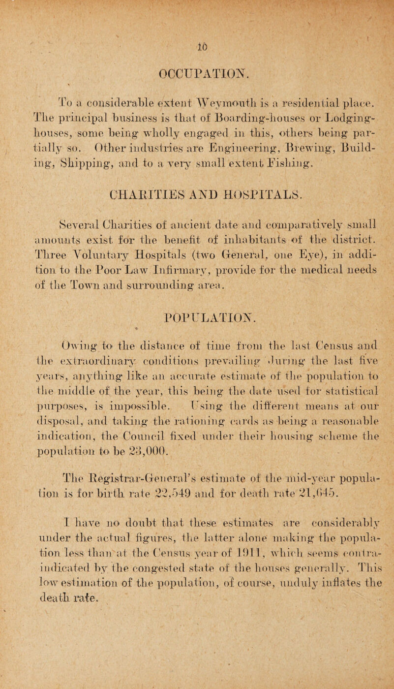 io OCCUPATION. N To a considerable extent Weymouth is a residential place. Tlie principal business is that of Boarding-houses or Lodging- houses, some being wholly engaged in this, others being par¬ tially so. Other industries are Engineering, Brewing, Build¬ ing, Shipping, and to a very small extent Fishing. CHARITIES' AND HOSPITALS. Several Charities of ancient date and comparatively small amounts exist, for the benefit of inhabitants of the district. Three Voluntary Hospitals (two General, one Eye), in addi¬ tion to the Poor Law Infirmary, provide for the medical needs of tlie Town and surrounding area. POPULATION. , Owing to the distance of time from the last Census and the extraordinary conditions prevailing during the last five years, anything' like an accurate estimate of the population to the middle of’the year, this being the date used for statistical purposes, is impossible. Using the different means at our disposal, and taking the rationing cards as being a reasonable indication, the Council fixed under their housing scheme the population to be 23,000. The Registrar-Gen era? s estimate of the mid-year popula¬ tion is for birth rate 22,549 and for death rate 21,045. I have no doubt that these estimates are considerably under the actual figures, the latter alone making the popula¬ tion less than at the Census year of 1911, which seems contra¬ indicated by the congested state of the houses generally. This low estimation of the population, of course, unduly inflates the death rate.