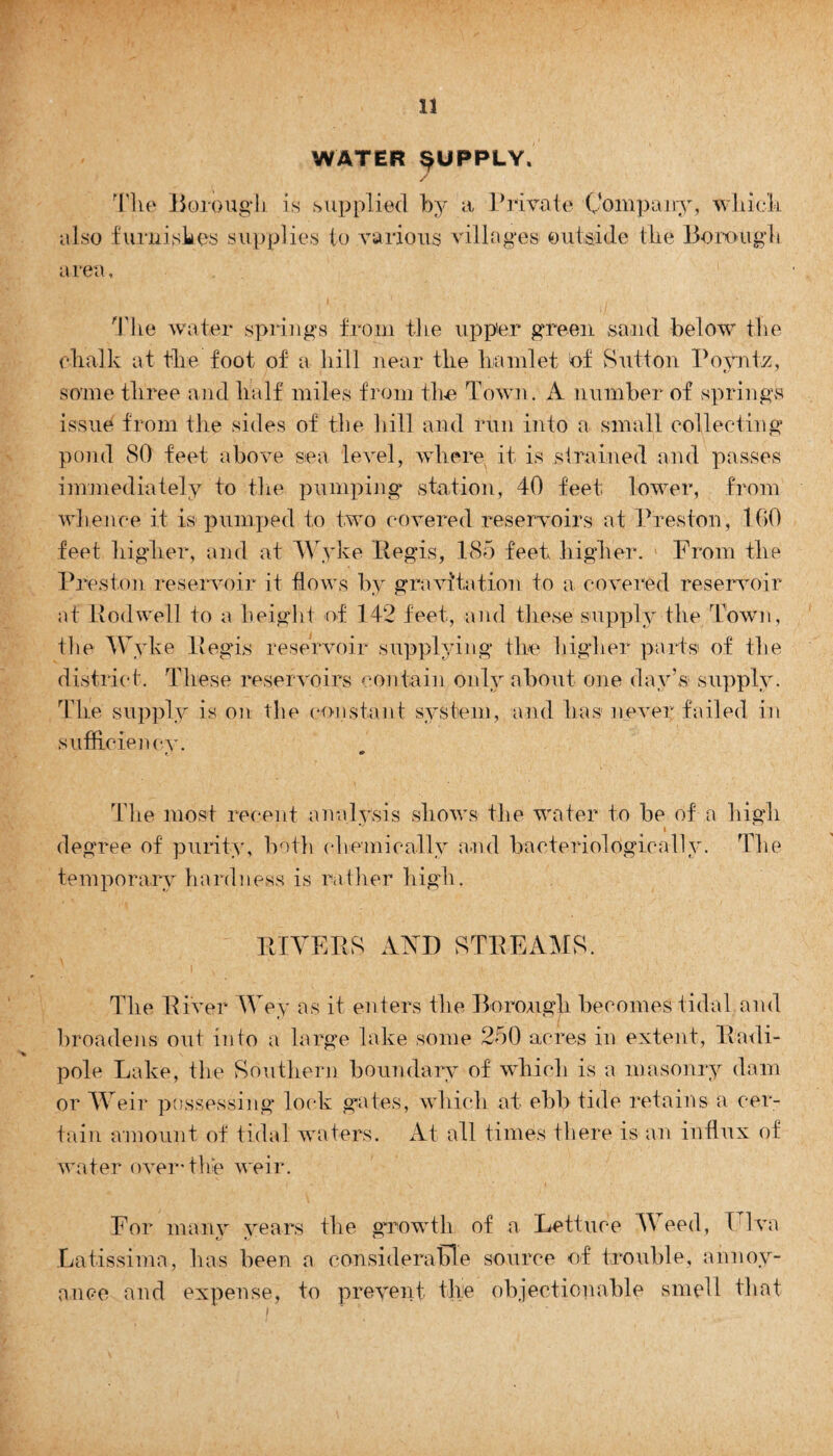WATER SUPPLY. Tlie Borough is supplied by a Private Company, which also furnishes supplies to various villages outside the Borough a rea, The water springs from the upp'er green sand below the chalk at the foot of a hill near the hamlet of Button Poyntz, some three and half miles from the Town. A number of springs issue from tire sides of the hill and run into a small collecting pond 80 feet above sea level, where it is strained and passes immediately to the pumping station, 40 feet lower, from whence it is pumped to two covered reservoirs at Preston, 100 feet higher, and at Wyke Regis, 185 feet higher. From the Preston reservoir it flows by gravitation to a covered reservoir at Hod well to a height of 142 feet, and these supply the Town, tlie Wyke Regis reservoir supplying the higher parts of the district. These reservoirs contain only about one day’s supply. The supply is on the constant system, and has never failed in sufficiency. t ** The most recent analysis shows the water to be of a high i degree of purity, both chemically and bacteriologieally. The temporary hardness is rather high. The River Wey as it enters tlie Borough becomes tidal and broadens out into a large lake some 250 acres in extent, Radi- pole Lake, the Southern boundary of which is a masonry dam or Weir possessing lock gates, which at ebb tide retains a cer¬ tain amount of tidal waters. At all times there is an influx of water over'the weir. For many years the growth of a Lettuce Weed, Ulva Latissima, has been a considerable source of trouble, annoy¬ ance and expense, to prevent the objectionable smell that