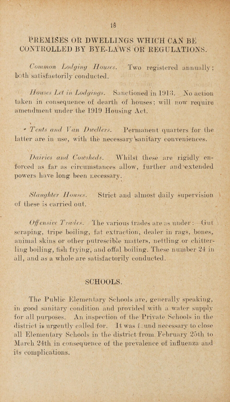 Premises or dwellings which can be CONTROLLED BY BYE-LAWS OR REGULATIONS. Common Lodging Houses. both satisfactorily conducted. Two registered annually; Houses Let in Lodgings. Sanctioned in 1911. Iso action taken in consequence of dearth of houses; will now require amendment under the 1919 Housing* Act. \ * Tents and I an Dwellers. Permanent quarters for the latter are in use, with the necessary Wnitary conveniences. Dairies and Cowsheds. Whilst these are rigidly en¬ forced as far as circumstances allow, further and extended powers have long been necessary. « Slaughter Houses. Strict and almost daily supervision of these is carried out. Offensive Trades. The various trades are as under : (tut scraping, tripe boiling*, fat extraction, dealer in rags, bones, animal skins or other putrescible matters, nettling or ehitter- ling boiling, fish frying, and offal boiling. These number 21 in all, and as a whole are satisfactorily conducted. SCHOOLS. The Public Elementary Schools are, generally speaking, in good sanitary condition and provided with a water supply for all purposes. An inspection of the Private Schools in the district is urgently called for. It was found necessary to close all Elementary Schools in the district from February 25th to March 24th in consequence of the prevalence of influenza and its complications.