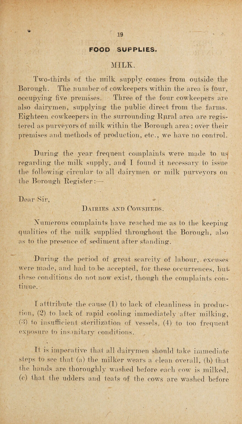 FOOD SUPPLIES. MILK. Two-thirds of tlie milk supply! conies from outside the Borough. The number of cowkeepers within the area is four, occupying five premises. Three of the four cowkeepers1 are also dairymen, supplying the public direct from the farms. Eighteen cowkeepers in the surrounding Itpral area are regis¬ tered as purveyors of milk within the Borough area; over their premises and methods of production, etc., we have no control. During the year frequent complaints were made to us. regarding the milk supply, and I found it necessary to issue the following circular to all dairymen or milk purveyors on the Borough Register:—- Dear Sir, * Dairies and Cowsheds. Numerous complaints have reached me as to the keeping qualities of the milk supplied throughout the Borough, also as to the presence of sediment after standing. During the period of great scarcity of labour, excuses were made, and had to be accepted, for these occurrences, but- these conditions do not now exist, though the complaints con¬ tinue. I atttribute tlie cause (1) to lack of cleanliness in produc¬ tion, (2) to lack of rapid cooling immediately after milking, (;>) h) ins.nth cient sterilization of vessels, (4) to too frequent exposure to insanitary conditions. It is imperative that all dairymen should take immediate steps to see that (a) the milker wears a clean overall, (b) that the hands are thoroughly washed before each cow is milked, (c) that the udders and teats1 of the cows are washed before