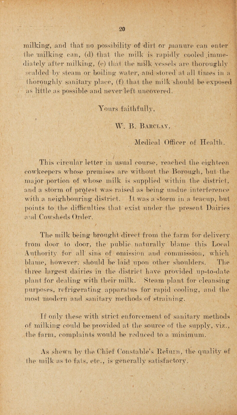 milking, and that no possibility of dirt or pi ami re can enter the milking can, (d) that the milk is rapidly cooled .imme¬ diately after milking, (e) that the milk vessels are thoroughly scalded by steam or boiling water, and stored at all times in a thoroughly sanitary place, (f) that the milk should be exposed as little as possible and never left uncovered. Yours faithfully, W. B. Barclay, Medical Officer of Health. This circular letter in usual course, reached the eighteen cowkeepers whose premises are without the Borough, but the major portion of whose milk is supplied within the district, and a storm of protest was raised as1 being undue interference with a neighbouring district. It was a storm in a teacup, but points to the difficulties that exist under the present Dairies and Cowsheds Order. The milk being brought direct from the farm for delivery from door to door, the public naturally blame this Local Authority for all sins of omission and commission, which blame, however, should be laid upon other shoulders. The three largest dairies in the district have provided up-to-date plant for dealing with their milk. Steam plant for cleansing purposes, refrigerating apparatus for rapid cooling, and the most modern and sanitary methods of straining. If only these with strict enforcement of sanitary methods t. » of milking could be provided at the source of the supply, viz., the farm, complaints would be reduced to a minimum. As shewn by the Chief Constable’s Befurn, the quality of the milk as to fats, etc., is generally satisfactory. /