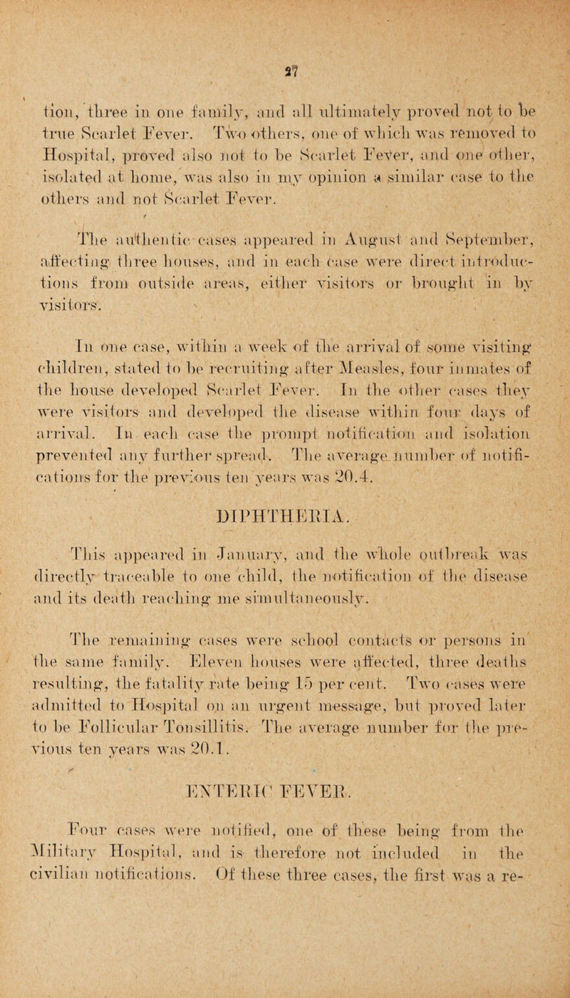 2? tion, three in one family, and all ultimately proved not to be true Scarlet Fever. Two others, one of which was removed to Hospital, proved also not to be Scarlet FeVer, and one other, isolated at home, was also in my opinion a similar case to the others and riot Scarlet Fever. t The authentic cases appeared in August and September, affecting three houses, and in each case were direct introduc¬ tions from outside areas, either visitors or brought in by visitors. In one case, within a week of the arrival of some visiting children, stated to be recruiting after Measles, four inmates of the house developed Scarlet Fever. In the other- cases they were visitors and developed the disease within four days of arrival. In each case the prompt notification and isolation prevented any further spread. The average number of notifi¬ cations for the previous ten years was 20.4. DIPHTHERIA., This appeared in January, and the whole outbreak was directly traceable to one child, the notification of the disease and its death reaching me sinndtaneouslv. t The remaining cases were school contacts or persons in the same family. Eleven houses were affected, three deaths resulting, the fatality rate being 15 per cent. Two cases were admitted to Hospital on an urgent message, but proved later to be Follicular Tonsillitis. The average number for tlie pre¬ vious ten years was 20.1. /* EAT EE IF FEVER. Four cases were notified, one of these being from the Military Hospital, and is therefore not included in the civilian notifications. Of these three cases, the first was a re-