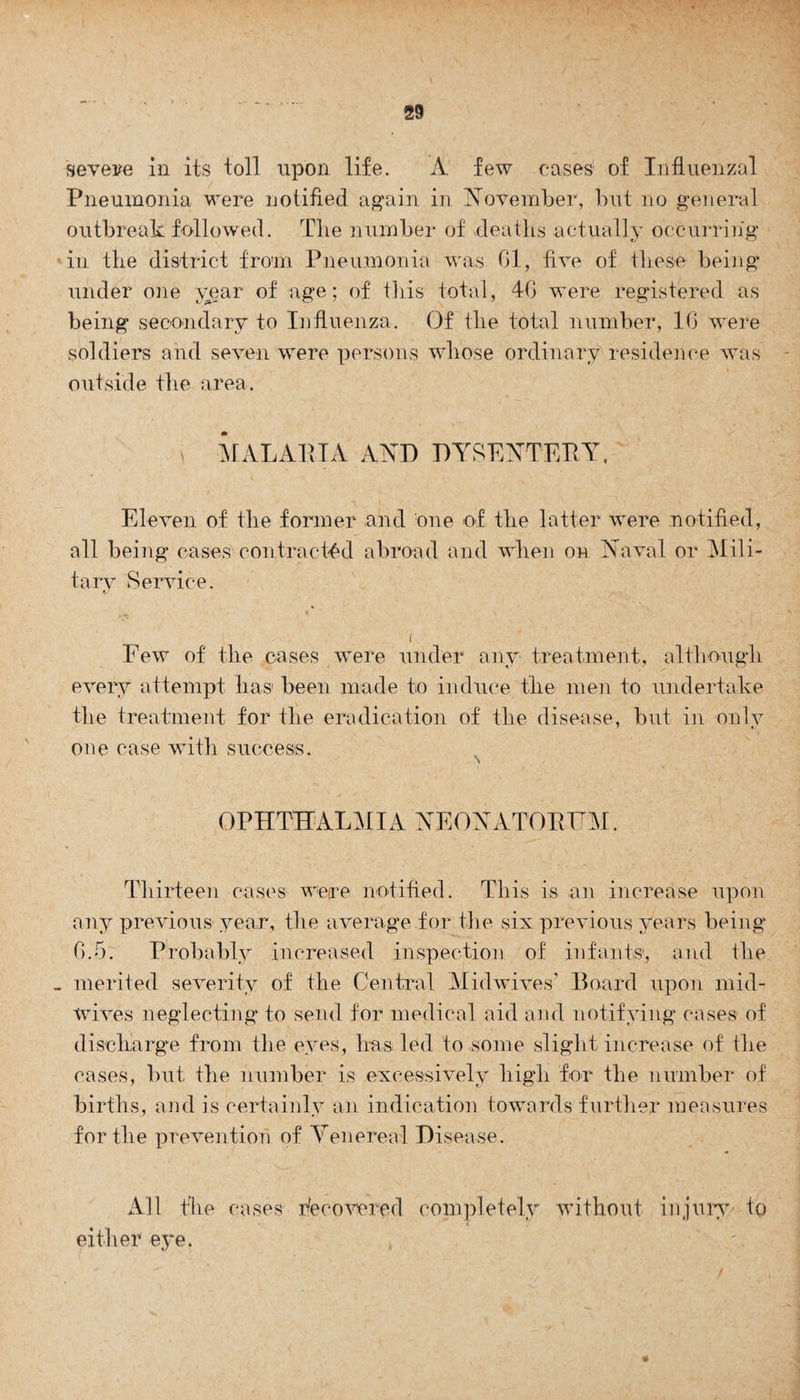 severe in its toll upon life. A few cases5 of Influenzal Pneumonia were notified again in November, but no general outbreak followed. Tlie number of deaths actually occurring in the district from Pneumonia was 61, five of these being under one year of age; of this total, 40 were registered as being secondary to Influenza. Of the total number, 10 were soldiers and seven were persons whose ordinary residence was outside the area. i MALARIA AND DYSENTERY. Eleven of the former and one of the latter were notified, all being cases contracted abroad and when on Naval or Mili¬ tary Service. t/ i ' . Few of the cases were under any treatment, although every attempt has been made to induce the men to undertake the treatment for the eradication of the disease, but in only one case with success. OPHTHALMIA NEONATORUM. Thirteen cases were notified. This is an increase upon any previous year, the average for the six previous years being 6.5. Probably increased inspection of infants, and the merited severity of the Central Midwives' Board upon mid- wives neglecting to send for medical aid and notifying cases of discharge from the eyes, has led to some slight increase of the cases, but the number is excessively high for the number of births, and is certainly an indication towards further measures fertile prevention of Venereal Disease. All the cases Recovered completely without injury to either eye.