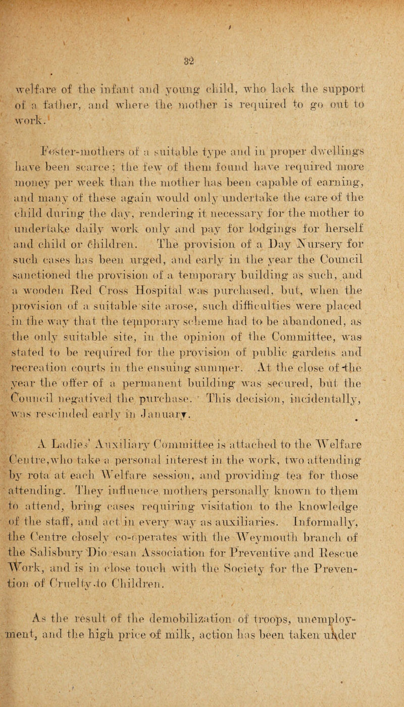 welfare of the infant and young child, who lack the support of a father, and where the mother is required to go out to work. Poster-mothers of a suitable type and in proper dwellings have been scarce ; the few of them found have required'.more money per week than the mother has been capable of earning, and many of these again would only undertake the rare of the child during the day, rendering it necessary for the mother to undertake daily work only and pay for lodgings for herself and child or children. The provision of a Day Aursery for such cases has been urged, and early in the year the Council sanctioned the provision of a temporary building as such, and a wooden Red Cross Hospital was purchased, but, when the provision of a suitable site arose, such difficulties were placed in the way that the tepiporary scheme had to be abandoned, as the only suitable site, in the opinion of the Committee, was stated to be required for the provision of public gardens and recreation courts in the ensuing sumiper. At the close of The year the offer of a permanent building was secured, but the Council negatived the purchase. This decision, incidentally, was rescinded earlv in January. A Ladies Auxiliary Committee is attached to the Welfare Centre,who take a personal interest in the work, two attending by rota at each Welfare session, and providing tea for those attending. They influence, mothers personally known to them to attend, bring cases requiring visitation to the knowledge of the staff, and act in every way as auxiliaries. Informally, the Centre closely co-operates with the Weymouth branch of the Salisbury Dio esan Association for Preventive and Ilescue Work, and is in close touch with the Society for the Preven¬ tion of Cruel tv To Children. As the result of the demobilization of troops, unemploy¬ ment, and the high price of milk, action has been taken uHcler