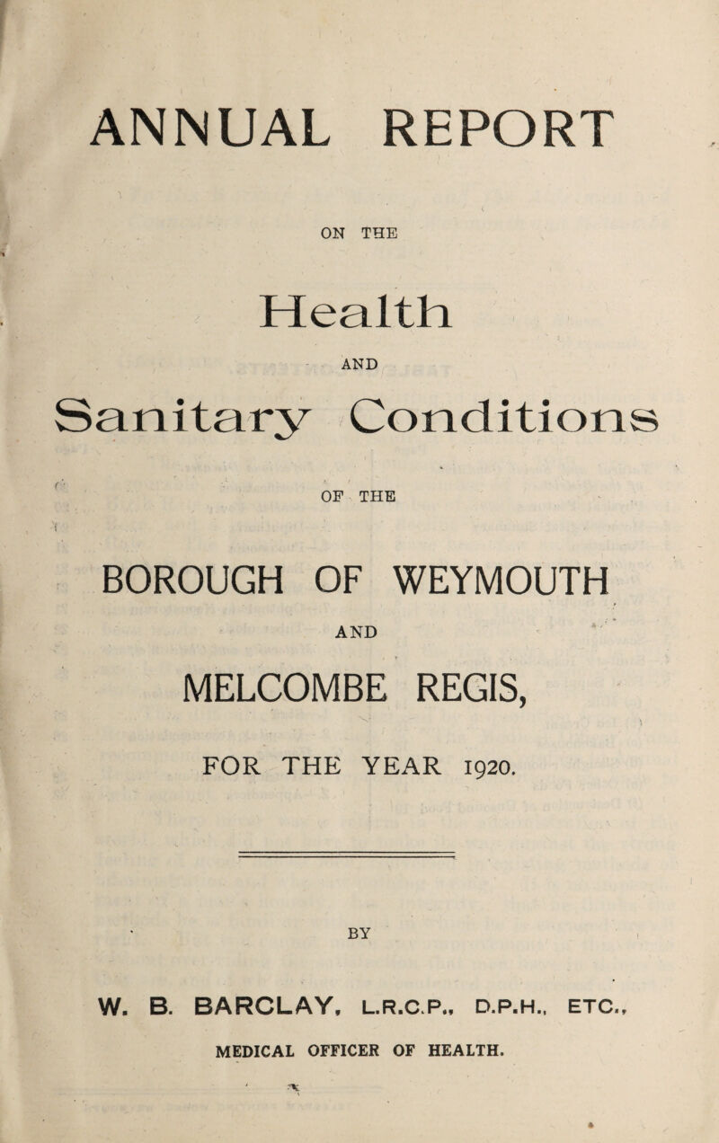 ANNUAL REPORT ON THE Health ' x AND Sanitary Conditions OF THE f ■'. -. . . BOROUGH OF WEYMOUTH AND MELCOMBE REGIS, ■v FOR THE YEAR 1920. BY W. B. BARCLAY, L.R.C.P., d.p.h., etc,. MEDICAL OFFICER OF HEALTH.