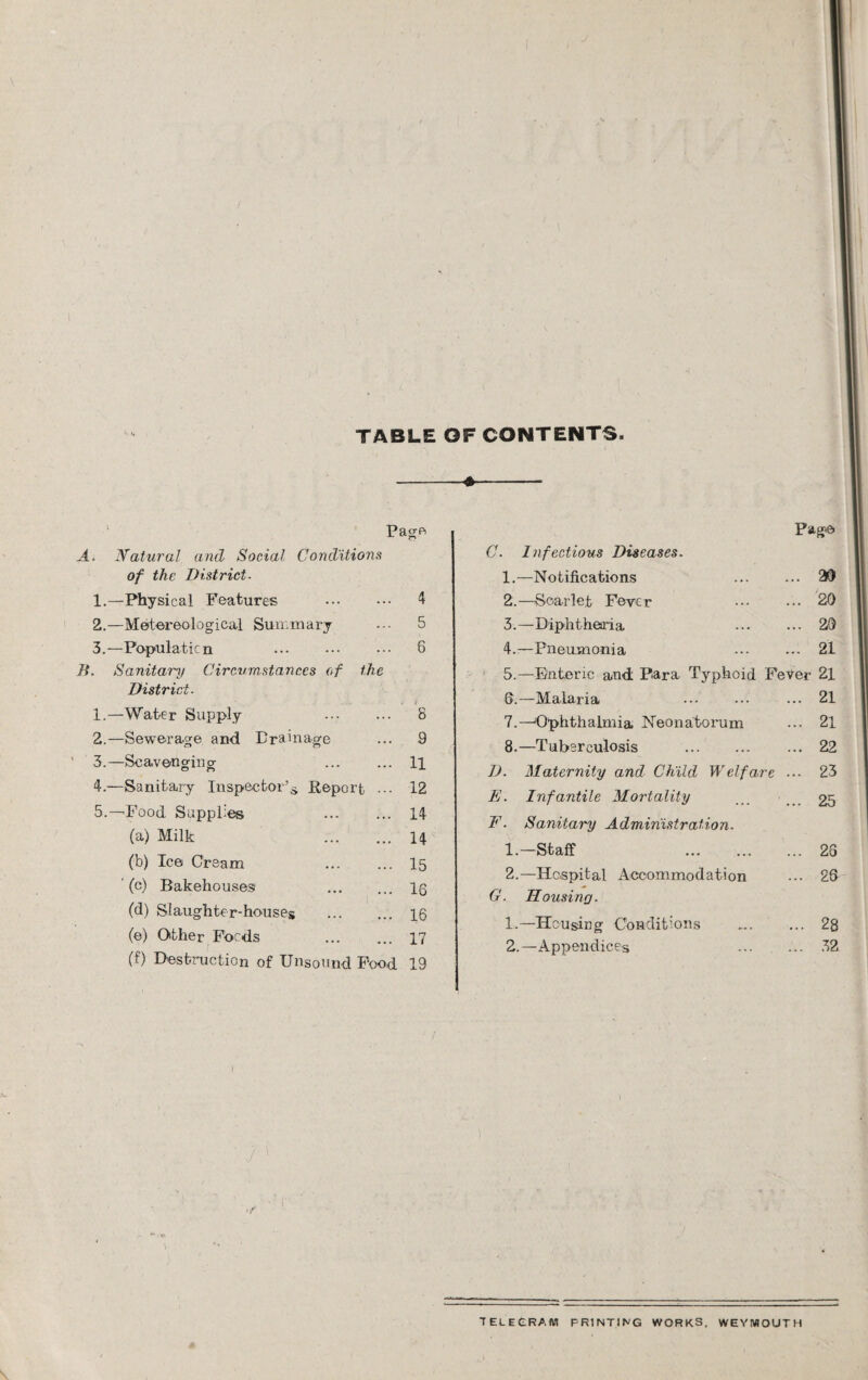 TABLE OF CONTENTS. Page A. Natural and Social Conditions of the District- 1. —Physical Features . 4 2. —Metereological Summary ••• 5 3. —Population . 6 B. Sanitary Circumstances of the District. 1. —Water Supply 8 2. —Sewerage and Drainage ... 9 3. —Scavenging ... ... Ip 4. -—Sanitary Inspector’s. Report ... 12 5. —Food Supplies 14 (a) Milk 14 (b) Ice C'r earn ... ... 15 (c) Bakehouses Ig (d) Slaughter-houses . 16 (e) Other Focds 17 (f) Destruction of Unsound Food 19 C. 1 nfectious Diseases. 1. —Notifications 2. —Scarlet Feve r 3. —Diphtheria 4. —Pneumonia Page .. 2D .. 20 .. 20 .. 21 5.—Enteric and Para Typhoid Fever 21 Q.—Malaria ... ••• ... 21 7. —Ophthalmia Neonatorum ... 21 8. —Tuberculosis .22 D. Maternity and Child Welfare ... 23 E. Infantile Mortality £5 F. Sanitary Administration. 1. -Staff ... 26 2. —Hospital Accommodation ... 26 G. Housing. 1. —Housing Conditions . 28 2. —Appendices 32 TELEGRAM PRINTING WORKS, WEYMOUTH