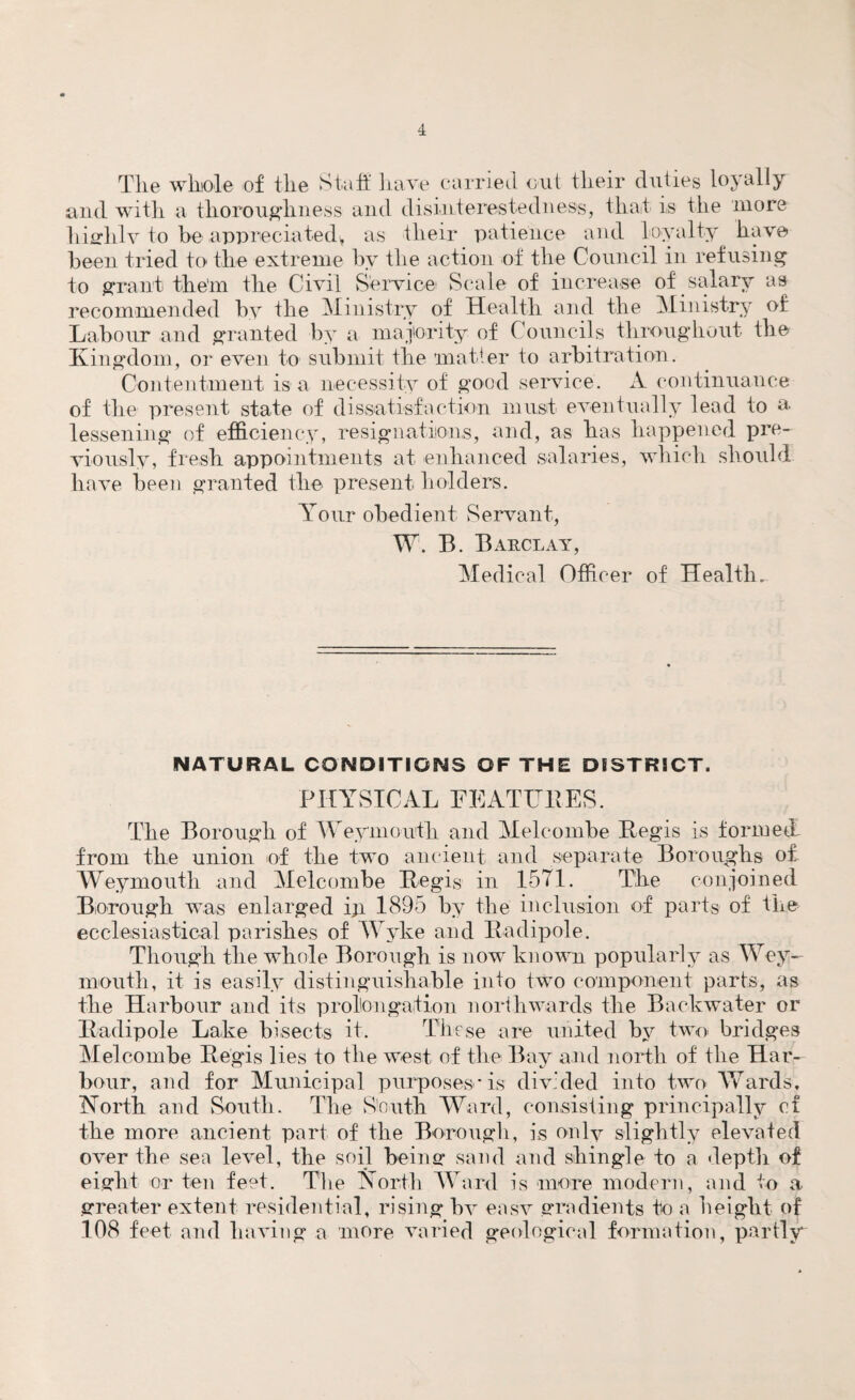 4 The whole of the Staff have carried out their duties loyally and with a thoroughness and disinterestedness, that is the more highly to be appreciated, as their patience and loyalty have been tried to the extreme by the action of the Council in refusing to grant the'm the Civil Service Scale of increase of salary as recommended by the Ministry of Health and the Ministry of Labour and granted by a majority of Councils throughout the Kingdom, or even to submit the matter to arbitration. Contentment is a necessity of good service. A continuance of the present state of dissatisfaction must eventually lead to a lessening of efficiency, resignations, and, as has happened pre¬ viously, fresh appointments at enhanced salaries, which should have been granted the present holders. Arour obedient Servant, W. B. Barclay, Medical Officer of Health. NATURAL CONDITIONS OF THE DISTRICT. PHYSICAL FEATURES. The Borough of Weymouth and Melcombe Regis is formed from the union of the two ancient and separate Boroughs of Weymouth and Melcombe Regis in 1571. The conjoined Borough was enlarged ip 1895 by the inclusion of parts of the ecclesiastical parishes of Wyke and Radipole. Though the whole Borough is now known popularly as Wey¬ mouth, it is easily distinguishable into two component parts, as the Harbour and its prolongation northwards the Backwater or Radipole Lake bisects it. These are united by two bridges Melcombe Regis lies to the west of the Bay and north of the Har¬ bour, and for Municipal purposes* is divided into two Wards, North and South. The South Ward, consisting principally ct the more ancient part of the Borough, is only slightly elevated over the sea level, the soil being sand and shingle to a depth of eight or ten feet. The North Ward is more modern, and to a greater extent residential, rising bv easv gradients to a height of