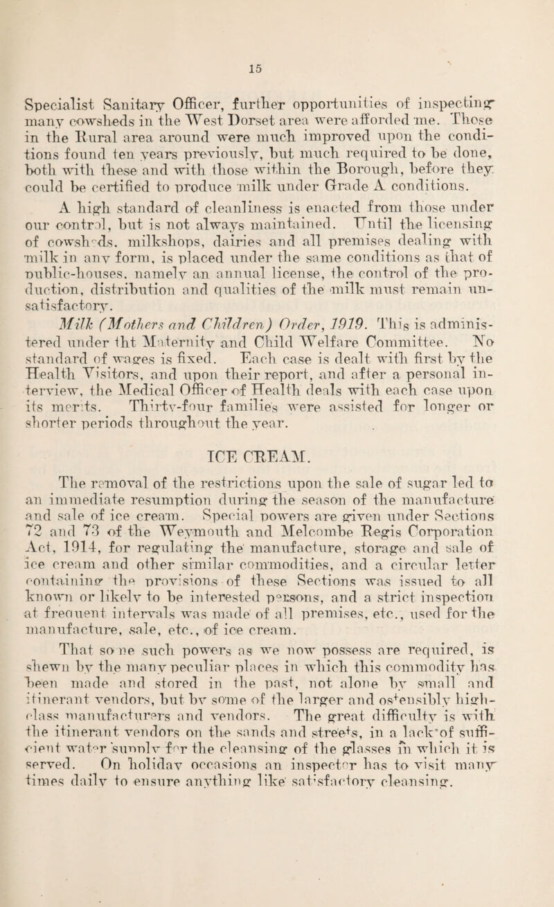 Specialist Sanitary Officer, further opportunities of inspecting many cowsheds in the West Dorset area were afforded me. Those in the Dural area around were much improved upon the condi¬ tions found ten years previously, hut much required to be done, both with these and with those within the Borough, before they could be certified to produce milk under Grade A conditions. A high standard of cleanliness is enacted from those under our control, but is not always maintained. Until the licensing of cowsh/'ds, milkshops, dairies and all premises dealing with milk in any form, is placed under the same conditions as that of oublic-houses, namely an annual license, the control of the pro¬ duction, distribution and qualities of the milk must remain un¬ satisfactory. Milk (Mothers and Children) Order, 1919. This is adminis¬ tered under tht Maternity and Child Welfare Committee. h!o standard of wages is fixed. Each case is dealt with first by the Health Visitors, and upon their report, and after a personal in¬ terview, the Medical Officer of Health deals with each case upon its merits. Thirtv-four families were assisted for longer or shorter periods throughout the year. ICE CHE AM. The removal of the restrictions upon the sale of sugar led to an immediate resumption during the season of the manufacture and sale of ice cream. vSpecial powers are given under Sections 72 and 73 of the Weymouth and Mel combe Regis Corporation Act, 1914, for regulating the' manufacture, storage and sale of ice cream and other similar commodities, and a circular letter containing the provisions of these Sections was issued to all known or likelv to be interested persons, and a strict inspection at freouent intervals was made' of all premises, etc. , used for the manufacture, sale, etc., of ice cream. That sore such powers as we now possess are required, is shewn by the many peculiar places in which this commodity has been made and stored in the past, not alone by small and itinerant vendors, but bv some of the larger and ostensibly high- class manufacturers and vendors. The great difficulty is with the itinerant vendors on the sands and streets', in a lack’of suffi¬ cient water sunnlv for the cleansing of the glasses fn which it is served. On holiday occasions an inspector has to visit many' times daily to ensure anything like’ satisfactory cleansing.