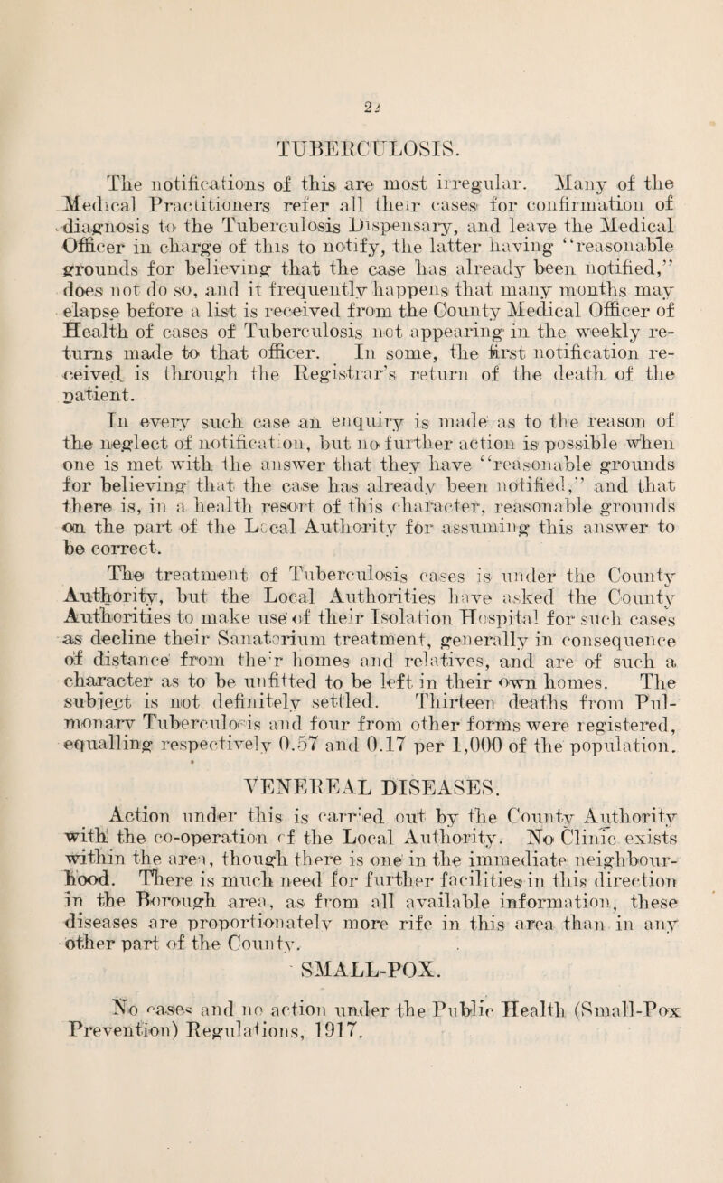 TUBERCULOSIS. The notifications of this are most irregular. Many of the Medical Practitioners refer all their cases for confirmation of diagnosis to the Tuberculosis Dispensary, and leave the Medical Officer in charge of this to notify, the latter having “reasonable grounds for believing that the case has already been notified,” does not do so, and it frequently happens that many months may elapse before a list is received from the County Medical Officer of Health of cases of Tuberculosis not appearing in the weekly re¬ turns made to that officer. In some, the first notification re¬ ceived. is through the Registrar’s return of the death of the patient. In every such case an enquiry is made as to the reason of the neglect of notification, but no further action is possible when one is met with the answer that they have “reasonable grounds for believing that the case has already been notified,” and that there is, in a health resort of this character, reasonable grounds on the part of the Local Authority for assuming this answer to be correct. The treatment of Tuberculosis cases is under the County Authority, but the Local Authorities have asked the County Authorities to make use of their Isolation Hospital for such cases as decline their Sanatorium treatment, generally in consequence of distance from the:r homes and relatives, and are of such a character as to be unfitted to be left in their own homes. The subject is not definitely settled. Thirteen deaths from Pul¬ monary^ Tuberculosis and four from other forms were registered, equalling respectively 0.57 and 0.17 per 1,000 of the population. VENEREAL DISEASES. Action under this is carried out by the County Authority with the co-operation rf the Local Authority. No Clinic exists within the area, though there is one' in the immediate neighbour¬ hood. There is much need for further facilities in this direction in the Borough area, as from all available information, these diseases are proportionately more rife in this area than in any other part of the County. SMALL-PON. No ^ase<5 and no action under the Public Health (Small-Pox Prevention) Regulations, 1917.