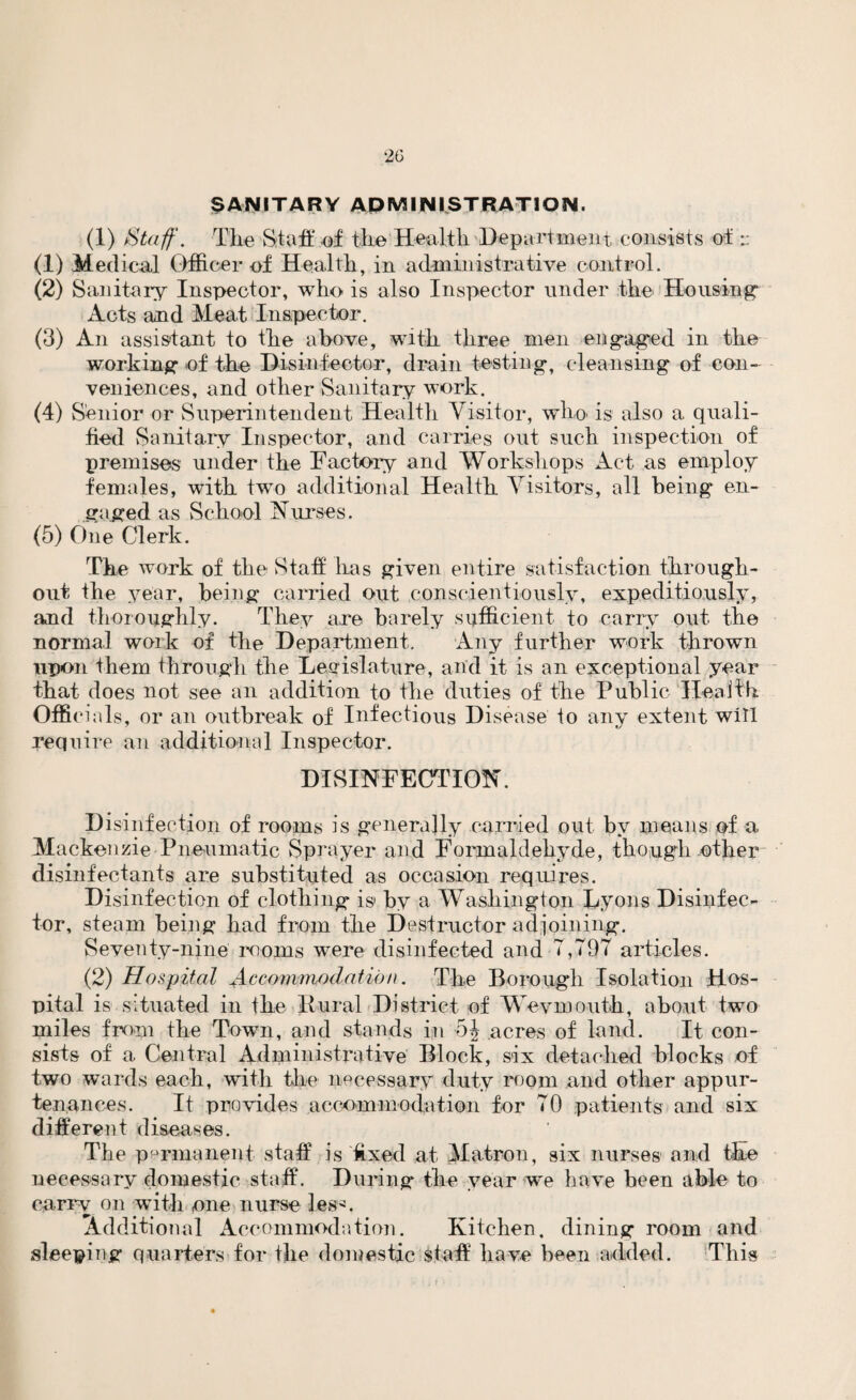 SANITARY ADMINISTRATION. (1) Staff. The Staff of the Health Department consists of:: (1) Medical Officer of Health, in administrative control. (2) Sanitary Inspector, who is also Inspector under the Housing- Acts and Meat Inspector. (3) An assistant to the above, with three men engaged in the working of the Disinfector, drain testing, cleansing of con¬ veniences, and other Sanitary work. (4) Senior or Superintendent Health Visitor, wlm is also a quali¬ fied Sanitary Inspector, and carries out such inspection of premises under the Factory and Workshops Act as employ females, with two additional Health Visitors, all being en¬ gaged as School Curses. (5) One Clerk. The work of the Staff has given entire satisfaction through¬ out the year, being carried out conscientiously, expeditiously, and thoroughly. They are barely sufficient to carry out the normal work of the Department. Any further work thrown upon them through the Legislature, and it is an exceptional year that does not see an addition to the duties of the Public Health Officials, or an outbreak of Infectious Disease to any extent will require an additional Inspector. DISINFECTION. Disinfection of rooms is generally carried out by means of a Mackenzie Pneumatic Sprayer and Formaldehyde, though other disinfectants are substituted as occasion requires. Disinfection of clothing is* by a Washington Lyons Disinfec¬ tor, steam being had from the Destructor adjoining. Seventy-nine moms were disinfected and 7,797 articles. (2) Hospital Accommodation. The Borough Isolation Hos¬ pital is situated in the Rural District of Weymouth, about two miles from the Town, and stands in 5J acres of land. It, con¬ sists of a Central Administrative Block, six detached blocks of two wards each, with the necessary duty room and other appur¬ tenances. It provides accommodation for 70 patients and six different diseases. The permanent staff is fixed at Matron, six nurses and the necessary domestic staff. During the year we have been able to carry on with one nurse les^. Additional Accommodation. Kitchen, dining room and sleeping quarters for the domestic staff have been added. This