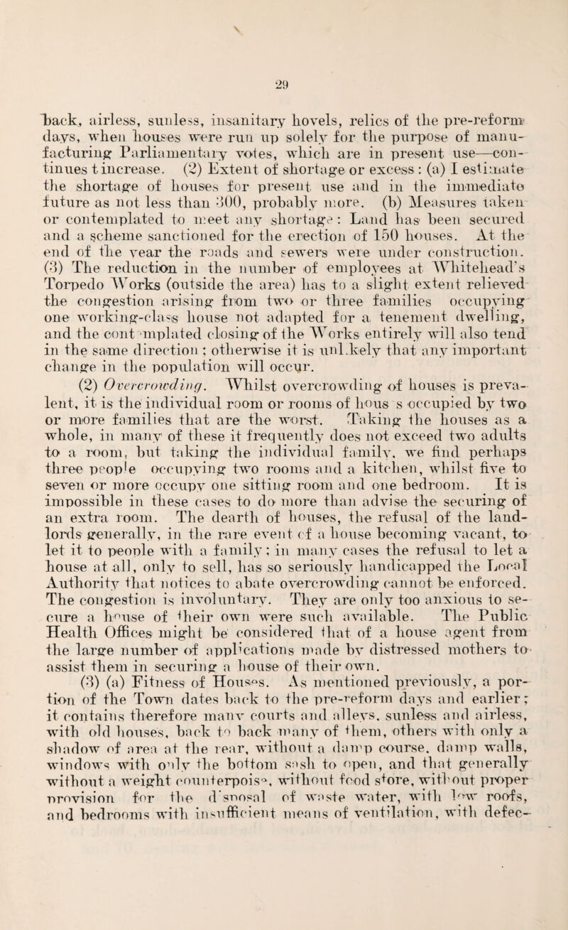 v back, airless, sunless, insanitary hovels, relics of the pre-reform clays, when houses were run up solely for the purpose of manu¬ facturing Parliamentary votes, which are in present use—con¬ tinues t increase. (2) Extent of shortage or excess : (a) I estimate the shortage of houses for present, use and in the immediate future as not less than 300, probably more, (b) Measures taken or contemplated to meet any shortage : Land has been secured and a scheme sanctioned for the erection of 150 houses. At the end of the year the roads and sewers were under construction. (3) The reduction in the number of employees at Whitehead’s Torpedo Works (outside the area) lias to a slight extent relieved the congestion arising from two or three families occupying one working-class house not adapted for a tenement dwelling, and the cent mplated closing* of the Works entirely will also tend in the same direction ; otherwise it is unLkely that any important change in the population will occur. (2) Overcrowding. Whilst overcrowding of houses is preva¬ lent, it is the individual room or rooms of hous s occupied by two or more families that are the worst. Taking the houses as a whole, in many of these it frequently does not exceed two adults to a room, but taking the individual family, we find perhaps three people occupying two rooms and a kitchen, whilst five to seven or more occupy one sitting room and one bedroom. It is impossible in these cases to do more than advise the securing of an extra room. The dearth of houses, the refusal of the land¬ lords generally, in the rare event of a house becoming vacant, to let it to people with a family; in many cases the refusal to let a house at all, only to sell, lias so seriously handicapped the Local Authority that notices to abate overcrowding cannot be enforced. The congestion is involuntary. They are only too anxious to se¬ cure a house of their own were such available. The Public Health Offices might be considered that of a house agent from the large number of applications made by distressed mothers to assist them in securing a house of their own. (3) (a) Fitness of Houses. As mentioned previously, a por¬ tion of the Town dates back to the pre-reform days and earlier; it contains therefore manv courts and alleys, sunless and airless, wTith old houses, back to back many of Hem, others with only a shadow of area at the rear, without a damp course, damp walls, windows with only the bottom sasli to open, and that generally without a weight counterpoise, without food s+ore, without proper r>revision for the dsoosal of waste water, with hnv roofs, and bedrooms with insufficient means of ventilation, with defec-