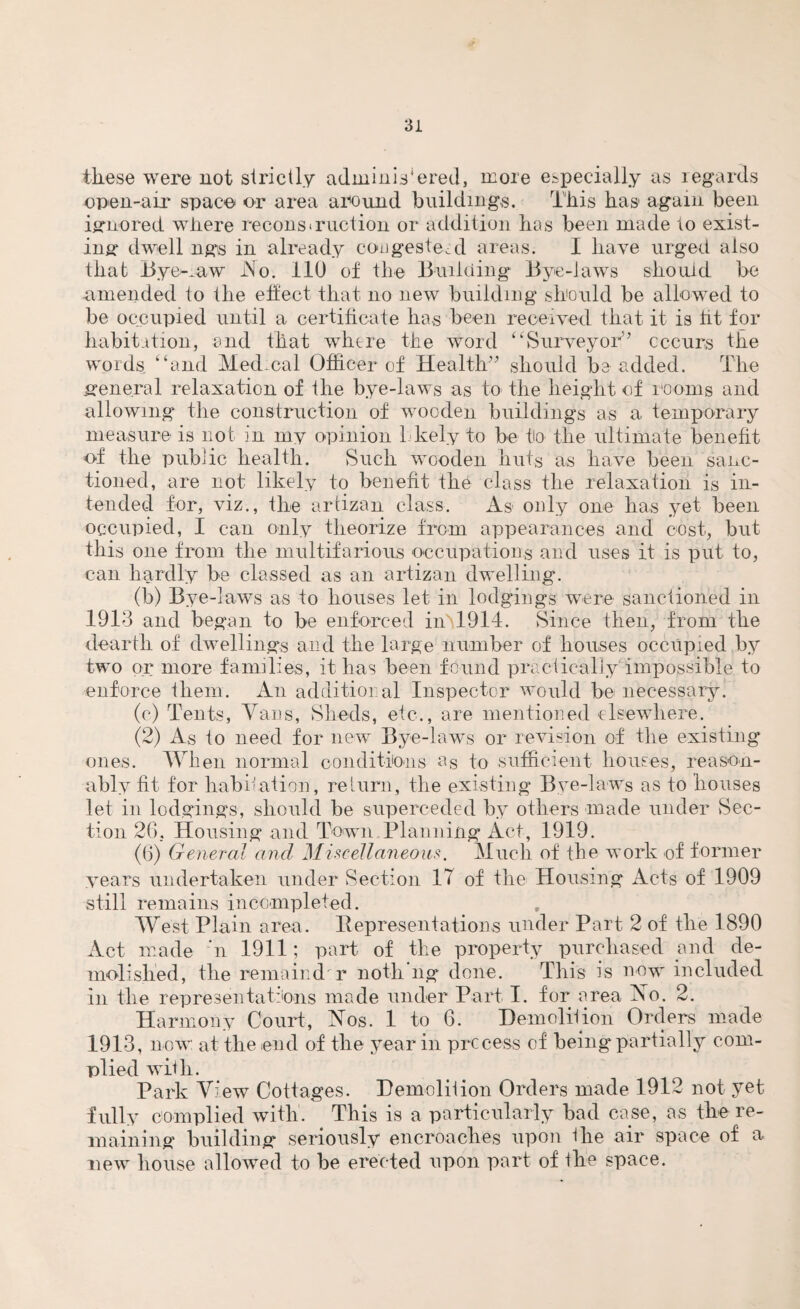 these were not strictly adminikered, more especially as regards open-air space or area around buildings. This has* again been ignored where recons (ruction or addition has been made to exist¬ ing dwell ngs in already cougesteal areas. I have urged also that Byelaw JNo. 110 of the Building Bye-laws should be amended to the effect that no new building should be allowed to be occupied until a certificate has been received that it is tit for habitation, and that where the word “Surveyor” occurs the words “and Medical Officer of Health” should be added. The general relaxation of the bye-laws as to the height of rooms and allowing the construction of wooden buildings as a temporary measure is not in my opinion Lkely to be to the ultimate benefit of the public health. Such wooden huts as have been sanc¬ tioned, are not likely to benefit the class the relaxation is in¬ tended for, viz., the artizan class. As only one has yet been occupied, I can only theorize from appearances and cost, but this one from the multifarious occupations and uses it is put to, can hardly be classed as an artizan dwelling. (b) Bye-laws as to houses let in lodgings were sanctioned in 1913 and began to be enforced inH914. Since then, from the dearth of dwellings and the large number of houses occupied by two or more families, it has been found practically'impossible to enforce them. An additional Inspector would be necessary. (o) Tents, Vans, Sheds, etc., are mentioned elsewhere. (2) As to need for new Bye-laws or revision of the existing* ones. Wh en normal conditions as to sufficient houses, reason¬ ably fit for habitation, return, the existing Bye-laws as to houses let in lodgings, should be superceded by others made under Sec¬ tion 26, Housing and Town Planning Act, 1919. (6) General and Miscellaneous. Much of the work of former years undertaken under Section 17 of the Housing Acts of 1909 still remains incompleted. West Plain area. Representations under Part 2 of the 1890 Act made ’n 1911; part of the property purchased and de¬ molished, the remainder noth ng done. This is now included in the representations made under Part I. for area No. 2. Harmony Court, Nos. 1 to 6. Demolition Orders made 1913, now at the end of the year in process of being partially com¬ plied with. Park View Cottages. Hemoliiion Orders made 1912 not yet fully complied with. This is a particularly bad case, as the re¬ maining building seriously encroaches upon the air space of a new house allowed to be erected upon part of the space.