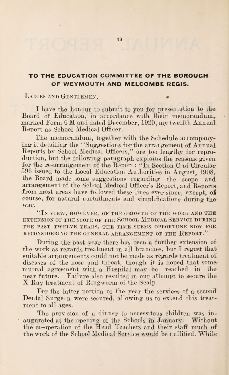 TO THE EDUCATION COMMITTEE OF THE BOROUGH OF WEYMOUTH AND MELCOMBE REGIS. Ladies and Gentlemen, # I liave the honour to submit to you for presentation to the Board of Education, in accordance with their memorandum, marked Form 6 M and dated December, 1920, my twelfth Annual Deport as School Medical Officer. Tire memorandum, together with the Schedule accompany¬ ing it detailing the “Suggestions for the arrangement of Annual Deports by School Medical Officers,” are too lengthy for repro¬ duction, but the following paragraph explains the reasons given for the re-arrangement of the Deport: “In Section C of Circular 596 issued to the Local Education Authorities in August, 1908, the Board made some suggestions regarding the scope and arrangement of the School Medical Officer’s Deport, and Deports from most areas have followed these lines ever since, except, of course, for natural curtailments and simplifications during the war. “In view, however, of the growth of the work and the EXTENSION OF THE SCORE OF THE SCHOOL MEDICAL SERVICE DURING THE PAST TWELVE YEARS, THE TIME SEEMS OPPORTUNE NOW FOR RECONSIDERING THE GENERAL ARRANGEMENT OF THE DEPORT.” During the past year there has been a further extension of the work as regards treatment in all branches, but I regret that suitable arrangements could not be made as regards treatment of diseases of the nose and throat, though it is hoped that some mutual agreement with a Hospital may be reached in the near future. Failure also resulted in our attempt to secure the X Day treatment of Bingworm of the Scalp. For the latter portion of the year the services of a second Dental Surge n were secured, allowing us to extend this treat¬ ment to all ages. The provision of a dinner to necessitous children was in¬ augurated at the opening of the Schools in January. Without the co-operation of the Head Teachers and their staff much of the work of the School Medical Service would be nullified. While