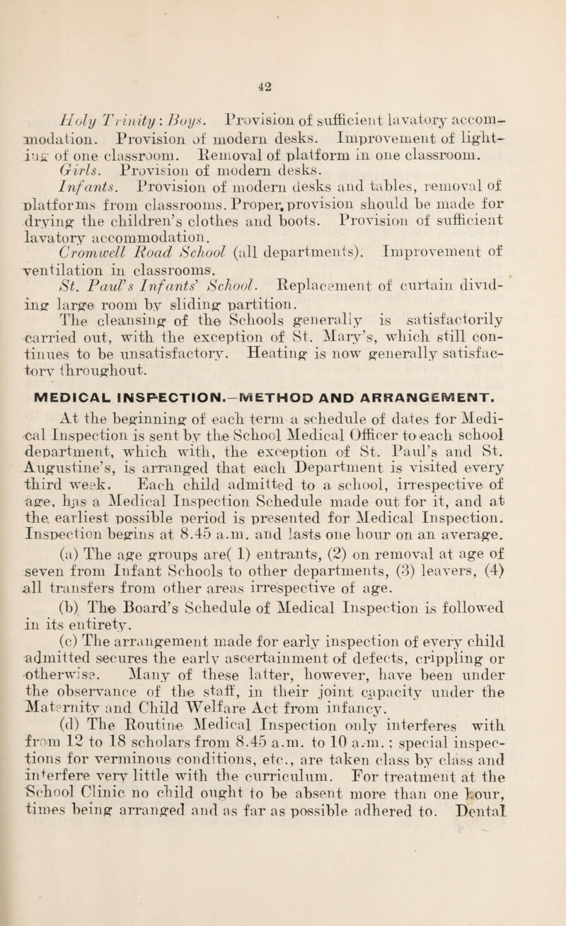 Holy Trinity : Boys. Provision of sufficient lavatory accom¬ modation. Provision of modern desks. Improvement of light¬ ing of one classroom. Removal of platform in one classroom. Girls. Provision of modem desks. Infants. Provision of modern desks and tables, removal of platforms from classrooms. Proper,provision should be made for drying the children’s clothes and boots. Provision of sufficient lavatory accommodation. Cromwell Road School (all departments). Improvement of ventilation in classrooms. St. Paul’s Infants’ School. Replacement of curtain divid¬ ing large room by sliding partition. The cleansing of the Schools generally is satisfactorily carried out, with the exception of St. Mary’s1, which still con¬ tinues to be unsatisfactory. Heating is now generally satisfac¬ tory throughout. MEDICAL INSPECTION.-METHOD AND ARRANGEMENT. At the beginning of each term a schedule of dates for Medi¬ cal Inspection is sent by the School Medical Officer to each school department, which with, the exception of St. Paul’s and St. Augustine’s, is arranged that each Department is visited every third week. Each child admitted to a school, irrespective of age, has a Medical Inspection Schedule made out for it, and at the. earliest possible period is presented for Medical Inspection. Inspection begins at 8.45 a.m. and lasts one hour on an average. (a) The age groups are( 1) entrants, (2) on removal at age of seven from Infant Schools to other departments, (3) leavers, (4) all transfers from other areas irrespective of age. (b) The Board’s Schedule of Medical Inspection is followed in its entirety. (c) The arrangement made for early inspection of every child admitted secures the early ascertainment of defects, crippling or otherwise. Many of these latter, however, have been under the observance of the staff, in their joint capacity under the Maternity and Child Welfare Act from infancy. (d) The Routine Medical Inspection only interferes with from 12 to 18 scholars from 8.45 a.m. to 10 a.m. ; special inspec¬ tions for verminous conditions, etc., are taken class by class and interfere very little with the curriculum. For treatment at the School Clinic no child ought to be absent more than one hour, times being arranged and as far as possible adhered to. Dental