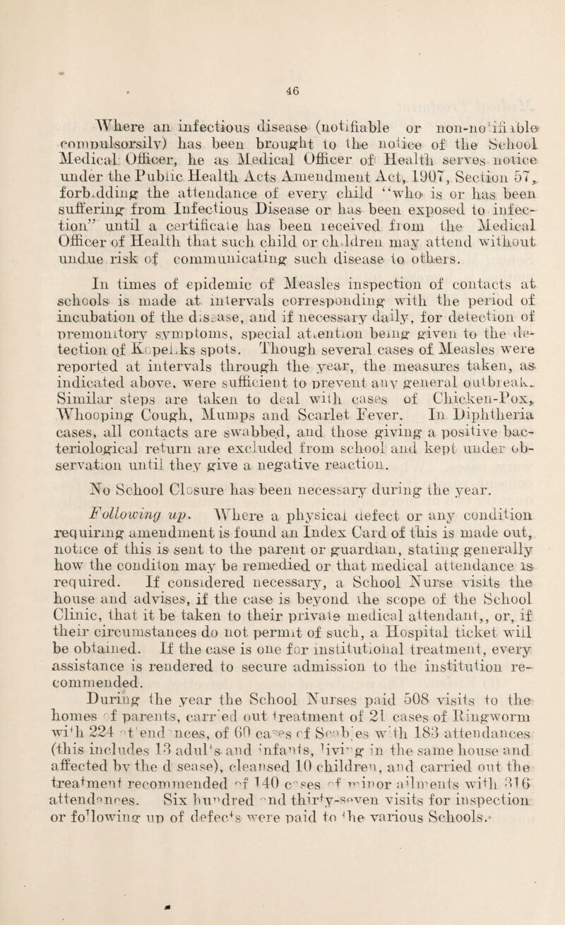 Where an infectious disease (notifiable or 11011-no un able compulsorsily) has been brought to the notice of the School Medical Officer, he as Medical Officer of Health serves notice under the Public Health Acts Amendment Act, 190T, Section 57r forbidding the attendance of every child “who is or has been suffering from Infectious Disease or has been exposed to infec¬ tion” until a certificate has been received from the Medical Officer of Health that such child or children may attend without undue risk of communicating such disease to others. In times of epidemic of Measles inspection of contacts at schools is made at intervals corresponding with the period of incubation of the disease, and if necessary daily, for detection of premonitory symptoms, special attention being given to the de¬ tection of KopeLks spots. Though several cases of Measles were reported at intervals through the year, the measures taken, as- indicated above, were sufficient to prevent any general outbreak- Similar steps are taken to deal with cases of Chicken-Pox* Whooping Cough, Mumps and Scarlet Fever. In Diphtheria cases, all contacts are swabbed, and those giving a positive bac¬ teriological return are excluded from school and kept under ob¬ servation until they give a negative reaction. No School Closure has1 been necessary during the year. Following up. Where a physical defect or any condition requiring amendment is found an Index Card of this is made out, notice of this is sent to the parent or guardian, stating generally how the conditon may be remedied or that medical attendance is required. If considered necessary, a School Nurse visits the house and advises, if the case is beyond \he scope of the School Clinic, that it be taken to their private medical attendant,, or, if their circumstances do not permit of such, a Hospital ticket will be obtained. If the case is one for institutional treatment, every assistance is rendered to secure admission to the institution re¬ commended. During the year the School Nurses paid 508 visits to the homes rf parents, carr'ed out treatment of 21 cases of Ringworm wFh 224 M'emPnces, of GO ca-es cf Seeb’es w tli 183 attendances (this includes 13 aduP&and infants, dvmg in the same house and affected by the d sease), cleansed 10 children, and carried out the treatment recommended °t MO c°ses M minor ailments wi+li 310 attendances. Six hundred °nd thirty-spven visits for inspection or fo7lowing up of defects were paid to die various Schools. 0