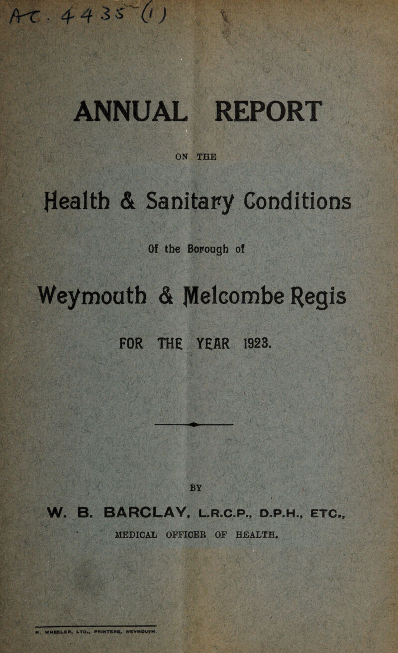 m. ANNUAL REPORT ON THE Health & Sanitary Conditions Of the Borough of Weymouth & |VIelcombe Regis FOR THE YEAR 1923. ■ ... !5?wV1 ‘V*?/ 'V4;4 •;iv'v. v BY W. B. BARCLAY, L.R.C.P., d.p.h., etc, MEDICAL OFFICER OF HEALTH. H, WHEEI.ER. kTD„ RRINTERS, WEYMOUTH.