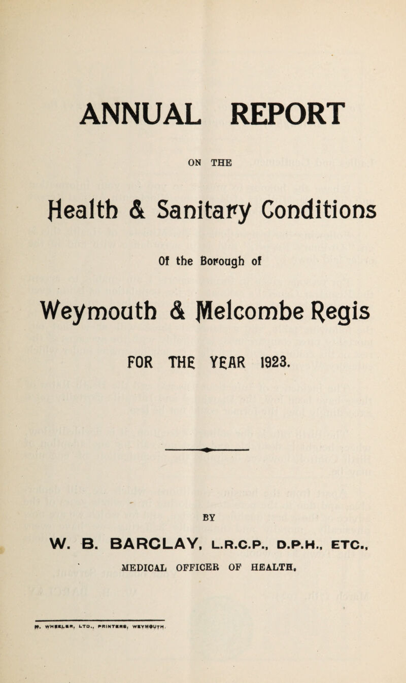 ANNUAL REPORT ON THE Health & Sanitary Conditions Of the Borough of Weymouth & JWelcombe Regis FOR THE YEAR 1923. W. B. BARCLAY, l.r.c.p., d.p.h., etc., MEDICAL OFFICER OF HEALTH.