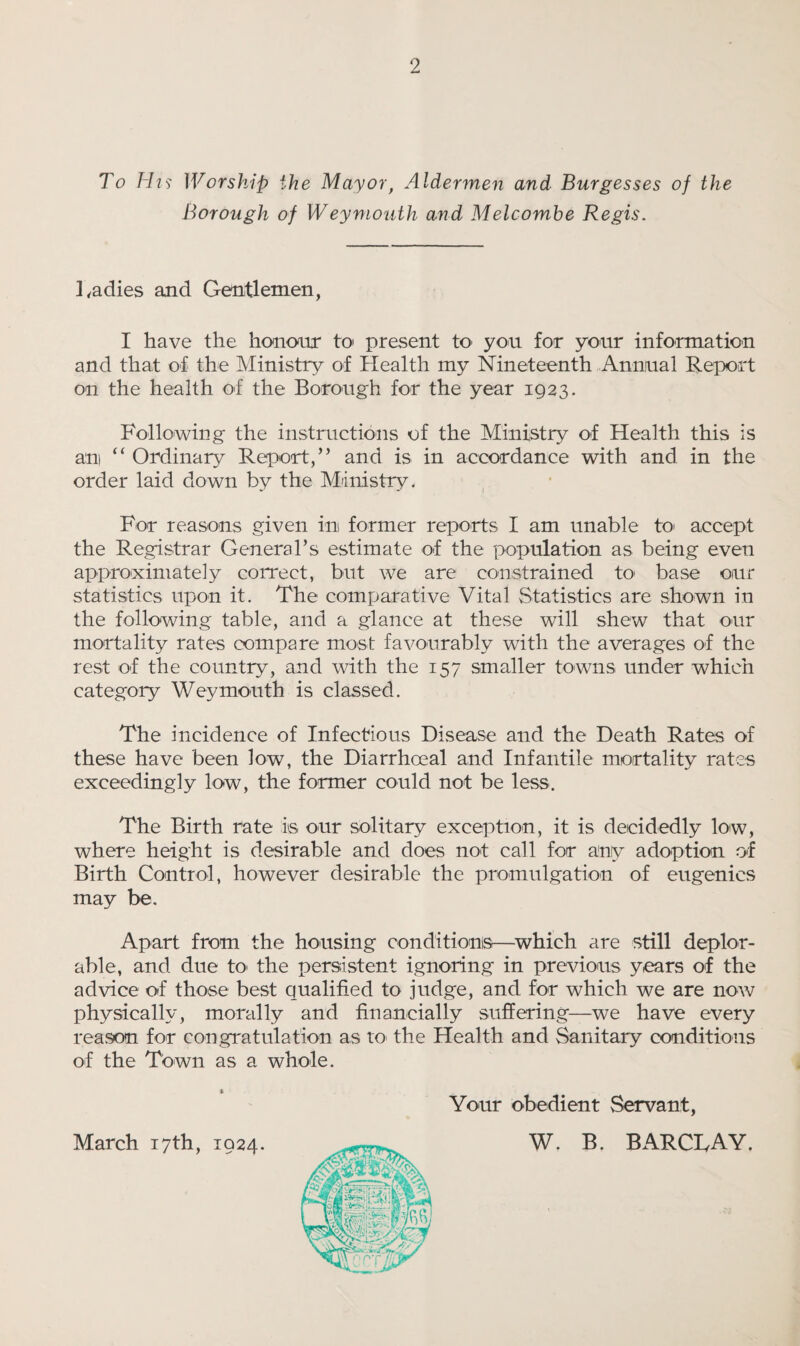 To His Worship the Mayor, Aldermen and Burgesses of the Borough of Weymouth and Melcombe Regis. Ladies and Gentlemen, I have the honour to present to- you for your information and that of the Ministry of Health my Nineteenth Annual Report on the health of the Borough for the year 1923. Following the instructions of the Ministry of Health this is am “ Ordinary Report,” and is in accordance with and in the order laid down by the Ministry. For reasons given in former reports I am unable to accept the Registrar General’s estimate of the population as being even approximately correct, but we are constrained to' base our statistics upon it. The comparative Vital Statistics are shown in the following table, and a glance at these will shew that our mortality rates compare most favourably with the averages of the rest of the country, and with the 157 smaller towns under which category Weymouth is classed. The incidence of Infectious Disease and the Death Rates of these have been low, the Diarrhceal and Infantile mortality rates exceedingly low, the former could not be less. The Birth rate is our solitary exception, it is decidedly low, where height is desirable and does not call for any adoption of Birth Control, however desirable the promulgation of eugenics may be. Apart from the housing conditions—which are still deplor¬ able, and due to> the persistent ignoring in previous years of the advice of those best qualified to judge, and for which we are now physically, morally and financially suffering—we have every reason for congratulation as to the Health and Sanitary conditions of the Town as a whole. March 17th, 1924. Your obedient Servant, W. B. BARCLAY.