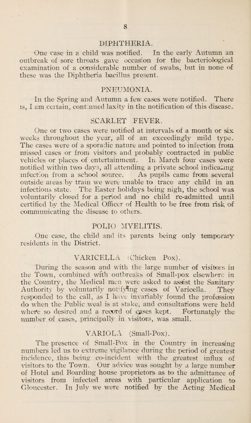 DIPHTHERIA. One case in a child was notified. In the early Autumn an outbreak of sore throats gave occasion for the bacteriological examination of a considerable number of swabs, but in none of these was the Diphtheria bacillus present. PNEUMONIA. In the Spring and Autumn a few cases were notified. There is, I am certain, continued laxity in the notification of this disease. scarlet fever. One or two cases were notified at intervals of a month or six weeks throughout the year, all of an exceedingly mild type. The cases were of a sporadic nature and pointed to infection from missed cases or from visitors and probably contracted in public vehicles or places of entertainment. In March four cases were notified within two days, all attending a private school indicating infection from a school source. As pupils came from several outside areas by tram we were unable to trace any child in an infectious state. The Easter holidays being nigh, the school was voluntarily closed for a period arid no child re-admitted until certified by the Medical Officer of Health to be free from risk, of communicating the disease to others. POLIO MYELITIS. One case, the child and its parents being only temporary residents in the District. VARICELLA (Chicken Pox). During the season and with the large number of visitors in the Town, combined with outbreaks of Small-pox elsewhere in the Country, the Medical men were asked to assiist the Sanitary Authority by voluntarily notrivMig cases of Varicella. They responded to the call, as I have invariably found the profession do when the Public weal is at stake, and consultations were held where so desired and a record of crises kept. Fortunately the number of cases, principally in visitors, was small. VARIOLA (Small-Pox). The presence of Small-Pox in the Country in increasing numbers led us to extreme vigilance during the period of greatest incidence, this being coincident with the greatest influx of visitors to the Town. Our advice was sought by a large number of Hotel and Boarding house proprietors as to the admittance of visitors from infected areas with particular application to Gloucester. In July we were notified by the Acting Medical
