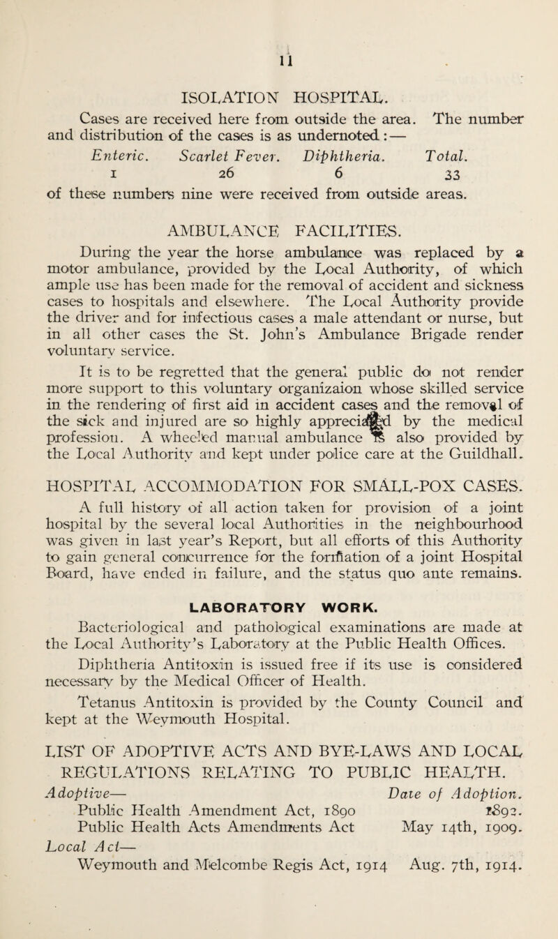 ISOLATION HOSPITAL. Cases are received here from outside the area. The number and distribution of the cases is as undernoted: — Enteric. Scarlet Fever. Diphtheria. Total. i 26 6 33 of these numbers nine were received from outside areas. AMBULANCE FACILITIES. During the year the horse ambulance was replaced by a motor ambulance, provided by the Local Authority, of which ample use has been made for the removal of accident and sickness cases to hospitals and elsewhere. The Local Authority provide the driver and for infectious cases a male attendant or nurse, but in all other cases the St. John’s Ambulance Brigade render voluntary service. It is to be regretted that the general public doi not render more support to this voluntary organizaion whose skilled service in the rendering of first aid in accident cases and the removal of the sick and injured are so highly appreciated by the medical profession. A wheeled manual ambulance % also provided by the Local Authority and kept under police care at the Guildhall. HOSPITAL -ACCOMMODATION FOR SMALL-POX CASES. A full history of all action taken for provision of a joint hospital by the several local Authorities in the neighbourhood was given in last year’s Report, but all efforts of this Authority to gain general concurrence for the forrfiation of a joint Hospital Board, have ended in failure, and the status quo ante remains. LABORATORY WORK. Bacteriological and pathological examinations are made at the Local Authority’s Laboratory at the Public Health Offices. Diphtheria Antitoxin is issued free if its use is considered necessary by the Medical Officer of Health. Tetanus Antitoxin is provided by the County Council and kept at the Weymouth Hospital. LIST OF ADOPTIVE ACTS AND BYE-LAWS AND LOCAL REGULATIONS RELATING TO PUBLIC HEALTH. Adoptive— Date of Adoption. Public Health Amendment Act, 1890 i8g?. Public Health Acts Amendments Act May 14th, 1909. Local Act— Weymouth and M>elcouibe Regis Act, 1914 Aug. 7th, 1914.