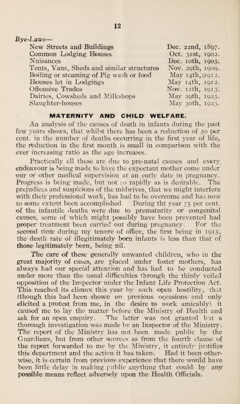 Bye-Laws— New Streets and Buildings Common Lodging Houses Nuisances Tents, Vans, Sheds and similar structures Boiling or steaming of Pig wash or food Houses let in Lodgings Offensive Trades Dairies, Cowsheds and Milkshops Slaughter-houses Dec. 22nd, 1897. Oct. 31st, 1902. Dec. 10th, 1903. Nov. 29th, 1909. May 14th, \1912. May 14th, 1912. Nov. nth, 1913. May 29th, 1923. May 30th, 1923. MATERNITY AND CHILD WELFARE. An analysis of the causes of death in infants during the past few years shows, that whilst there has been a reduction of 50 per cent, in the number of deaths ocdurring in the first year of life, the reduction in the first month is small in comparison with the ever increasing ratio as the age increases. Practically all these are due to pre-natal causes and eviery endeavour is being made to* have the expectant mother come under our or other medical supervision at an early date in pregnancy. Progress is being made, but not so rapidly as is desirable. The prejudices and suspicions of the midwives, that we might interfere with their professional work, has had to be overcome and has now to> some extent been accomplished. During tht year 75 per cent, of the infantile deaths were due to prematurity or congenital causes, some of which might possibly have been prevented had proper treatment been carried out during pregnancy. For the second timle during my tenure of office, the first being in 1915, the death rate o-f illegitimately born infants is less than that of those legitimately born, being nil. The care of these generally unwanted children, who* in the great majority of cases, are placed under foster mothers, has always had our special attention and has had to be conducted under more than the usual difficulties through the thinly veiled opposition of the Inspector under the Infant Life Protection Act. This reached its climax this year bv such open hostility, that (though this had been shown on previous occasions and only elicited a protest from me, in the desire to work amicably) it caused me to lay the matter before the Ministry of Health and ask for an open enquiry. The latter was not granted but a thorough investigation was made by an Inspector of the Ministry. The report of the Ministry has not been made public by the Guardians, but from other sources as from the fourth clause of the report forwarded to me by the Ministry, it entirely justifies this department and the action it has taken. Had it been other¬ wise, it is certain from previous experience that there would have been little delay in making public anything that could by any possible means reflect adversely upon the Health Officials.