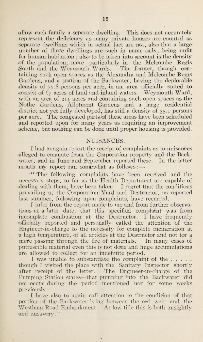 allow each family a separate dwelling. This does not accurately represent the deficiency as many private houses are counted as separate dwellings which in actual fact are not, also* that a large number of those dwellings are such in name only, being unfit for human habitation ; also1 to be taken into account is the density of the population, more particularly in the Melcombe Regis South and the Weymouth Wards. The former, though con¬ taining such open spaces as the Alexandra and Melcombe Regis Gardens, and a portion of the Backwater, having the deplorable density of 72.8 persons per acre, in an area officially stated to consist of 67 acres of land and inland waters. Weymouth Ward, with an area of 211 acres and containing such open .spaces as the No-the Gardens, Allotment Gardens and a large residential district not yet fully developed, has still a density of 35.1 persons per acre. The congested parts of these areas have been scheduled and reported upon for many years as requiring an improvement scheme, but nothing can be done until proper housing is provided. NUISANCES. I had to again report the receipt of complaints as to- nuisances alleged to- emanate from the Corporation property and the Back¬ water, and in June and September reported these. In the latter month my report ran somewhat as follows:—• ‘“The following complaints have been received and the necessary steps, so- far as the Health Department are capable of dealing with them, have been taken. I regret tliat the conditions prevailing at the Corporation Yard and Destructor, as reported last summer, following upon complaints, have recurred. I infer from the report made to- me and from further observa¬ tions at a later date, that this specified complaint was from incomplete combustion at the Destructor. I have frequently officially reported and personally called the attention of the Engineer-in-charge to- the necessity for complete incineration at a high temperature, of all articles at the Destructor and not for a mere passing through the fire of materials. In many cases of putrescible material even this is not done and huge accumulations are allowed to collect for an indefinite period. I was unable to- substantiate the complaint of the ...... though I visited the place with the Sanitary Inspector shortly after receipt of the letter. The Engineer-in-charge of the Pumping Station states—that pumping into the Backwater did not occur during the period mentionled nor for some weeks previously. I have also to- again call attention to the condition of that portion of the Backwater lying between the o*d weir and the Westham Road Embankment. At low tide this is both unsightly and unsavory.'*’