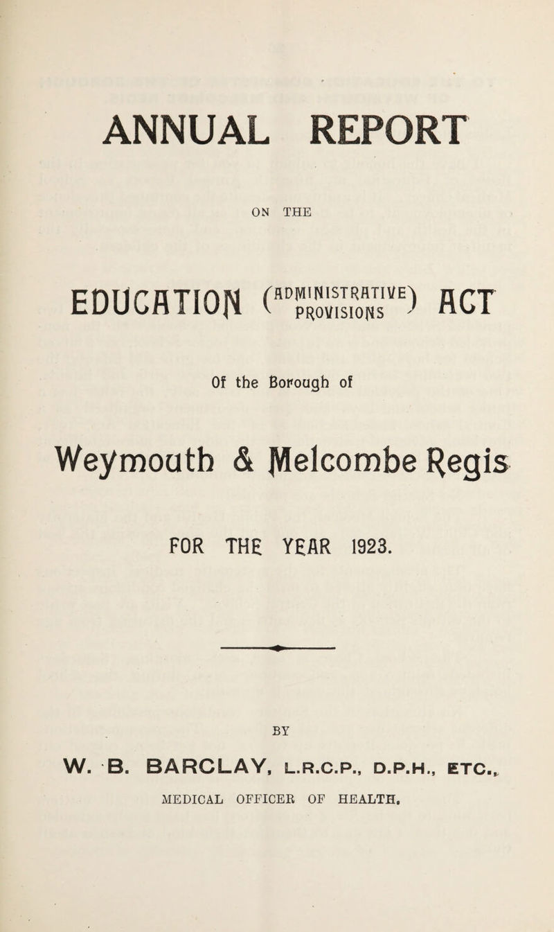 ON THE education rssr) fiCT 0! the Borough of Weymouth & Jttelcombe Regis FOR THE YEAR 1923. BY W. B. BARCLAY, l.r.c.p., d.p.h., etc., MEDICAL OFFICER OF HEALTH,