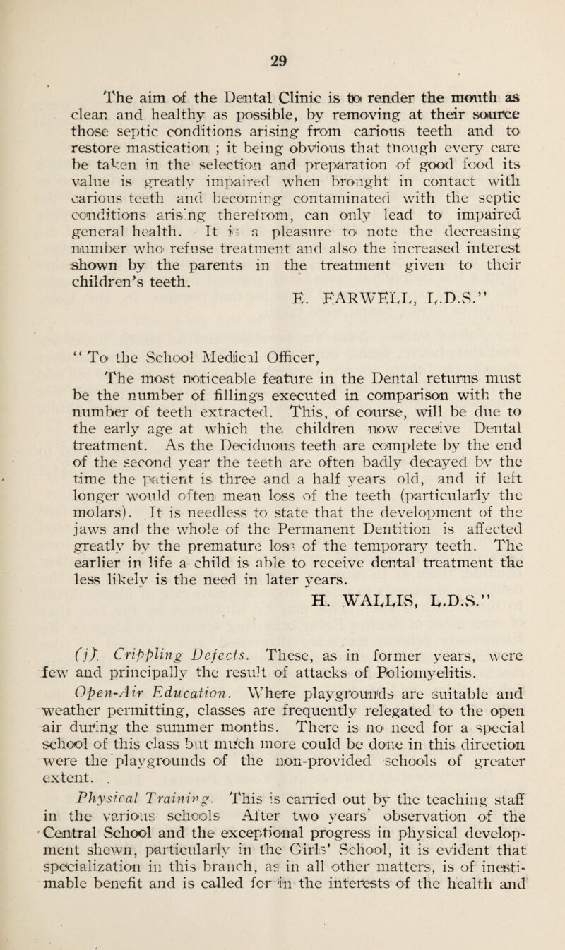 The aim of the Dental Clinic is tx> render the mouth as clean and healthy as possible, by removing at their source those septic conditions arising from carious teeth and to restore mastication ; it being obvious that though every care be taken in the selection and preparation of good food its value is greatly impaired when brought in contact with carious teeth and becoming contaminated with the septic conditions arising therefrom, can only lead to impaired general health. It is a pleasure to note the decreasing number who* refuse treatment and also the increased interest shown by the parents in the treatment given to their children’s teeth. E. HARWELL, L.D.S.” “ To* the School Medjical Officer, The most noticeable feature in the Dental returns must be the number of fillings executed in comparison with the number of teeth extracted. This, of course, will be due to the early age at which the children now receive Dental treatment. As the Deciduous teeth are complete by the end of the second year the teeth are often badly decayed by the time the patient is three and a half years old, and if left longer would often mean loss of the teeth (particularly the molars). It is needless to state that the development of the jaws and the whole of the Permanent Dentition is affected greatly by the premature loss of the temporary teeth. The earlier in life a child is able to receive dental treatment the less likely is the need in later years. H. WALLIS, L.D.S.” (j), Crippling Defects. These, as in former years, were few and principally the result of attacks of Poliomyelitis. Open-Air Education. Where playgrounds are suitable and weather permitting, classes are frequently relegated to the open air during the summer months. There is no> need for a special school of this class but mifch more could be done in this direction were the playgrounds of the non-providecl schools of greater extent. , Physical Training. This is carried out by the teaching staff in the various schools After two* years’ observation of the Central School and the exceptional progress in physical develop¬ ment shewn, particularly in the Girls’ School, it is evident that specialization in this branch, as in all other matters, is of inesti¬ mable benefit and is called for in the interests of the health and