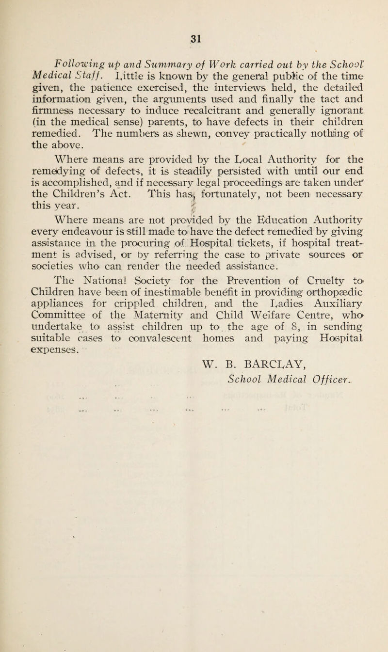 Following up and Summary of Work carried out by the School' Medical Staff. Little is known by the general public of the time given, the patience exercised, the interviews held, the detailed information given, the arguments used and finally the tact and firmness necessary to induce recalcitrant and generally ignorant (in the medical sense) parents, to have defects in their children remedied. The numbers as shewn, convey practically nothing of the above. Where means are provided by the Local Authority for the remedying of defects, it is steadily persisted with until our end is accomplished, and if necessary legal proceedings are taken under the Children’s Act. This has, fortunately, not been' necessary this year. Where means are not provided by the Education Authority every endeavour is still made to> have the defect remedied by giving assistance in the procuring of Hospital tickets, if hospital treat¬ ment is advised, or by referring the case to> private sources or societies w1k> can render the needed assistance. The National Society for the Prevention of Cruelty to Children have been of inestimable benefit in providing orthopaedic appliances for crippled children, and the Ladies Auxiliary Committee of the Maternity and Child Welfare Centre, who undertake to assist children up to the age of 8, in sending suitable cases to convalescent homes and paying Hospital expenses. W. B. BARCLAY, School Medical Officer..