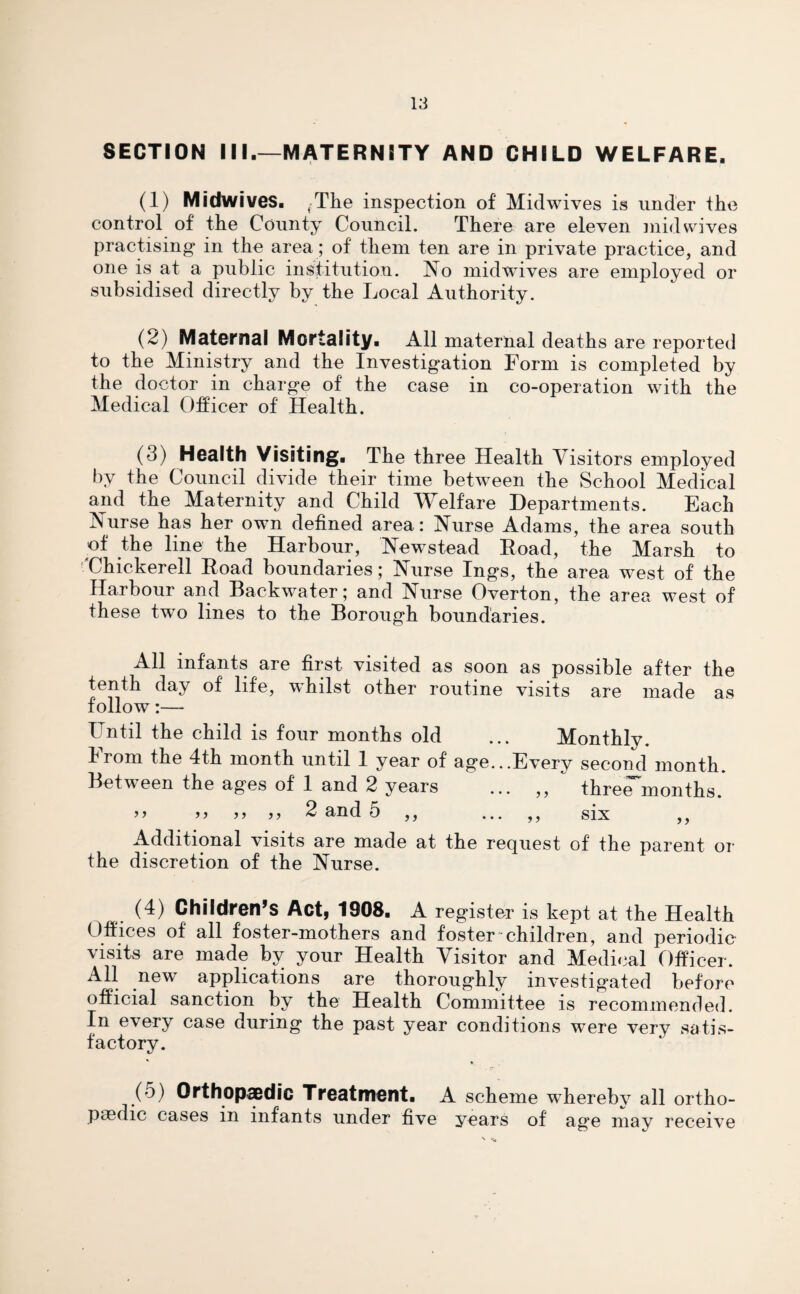 SECTION III.—MATERNITY AND CHILD WELFARE. (1) Midwives. ,-The inspection of Midwives is under the control of the County Council. There are eleven midwives practising- in the area; of them ten are in private practice, and one is at a public institution. No midwives are employed or subsidised directly by the Local Authority. (2) Maternal Mortality. All maternal deaths are reported to the Ministry and the Investigation Form is completed by the doctor in charge of the case in co-operation with the Medical Officer of Health. (3) Health visiting. The three Health Visitors employed by the Council divide their time between the School Medical and the Maternity and Child Welfare Departments. Each Nurse has her own defined area: Nurse Adams, the area south of the line the Harbour, New^stead Road, the Marsh to Chickerell Road boundaries; Nurse Ings, the area west of the Harbour and Backwater; and Nurse Overton, the area west of these two lines to the Borough boundaries. All infants are first visited as soon as possible after the tenth day of life, whilst other routine visits are made as follow:— Until the child is four months old ... Monthly. Irom the 4th month until 1 year of age...Every second month. Between the ages of 1 and 2 years ... ,, three months. >> m >5 2 and 5 ,, ... ,, six ,, Additional visits are made at the request of the parent or the discretion of the Nurse. (4) Children’s Act, 1908. A register is kept at the Health Offices of all foster-mothers and foster children, and periodic visits are made by your Health Visitor and Medical Officer. All new applications are thoroughly investigated before official sanction by the Health Committee is recommended. In e\ery case during the past year conditions were very satis¬ factory. (5) Orthopaedic Treatment. A scheme whereby all ortho¬ paedic cases m infants under five years of age may receive