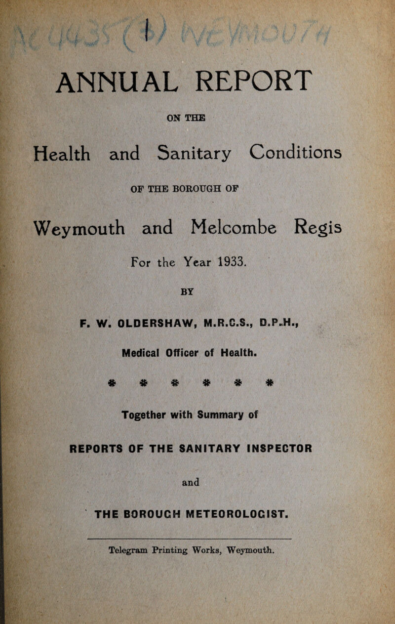 ANNUAL REPORT ON THE Health and Sanitary Conditions OF THE BOROUGH OF Weymouth and Melcombe Regis For the Year 1933. BY F. W. OLDERSHAW, M.R.C.S., Medical Officer of Health. # * # * * # Together with Summary of REPORTS OF THE SANITARY INSPECTOR and THE BOROUGH METEOROLOGIST. Telegram Printing Works, Weymouth.