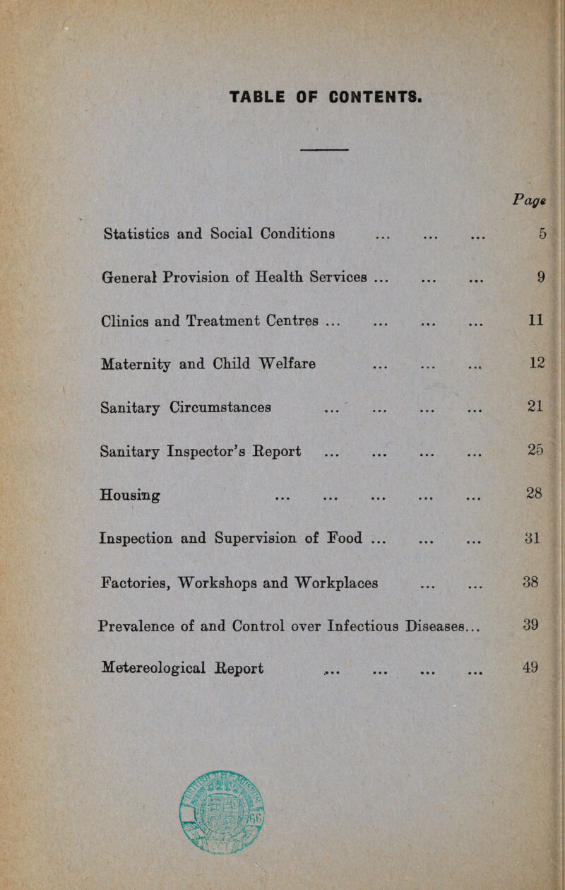 TABLE OF CONTENTS. Statistics and Social Conditions ... ... ... 5 General Provision of Health Services ... ... ... 9 Clinics and Treatment Centres ... ... ... ... 11 Maternity and Child Welfare ... ... ... 12 Sanitary Circumstances ... ... ... ... 21 Sanitary Inspector’s Report . . 25 Housing ... ... . 28 Inspection and Supervision of Food. 31 Factories, Workshops and Workplaces ... ... 38 Prevalence of and Control over Infectious Diseases... 39 Metereological Report .. 49