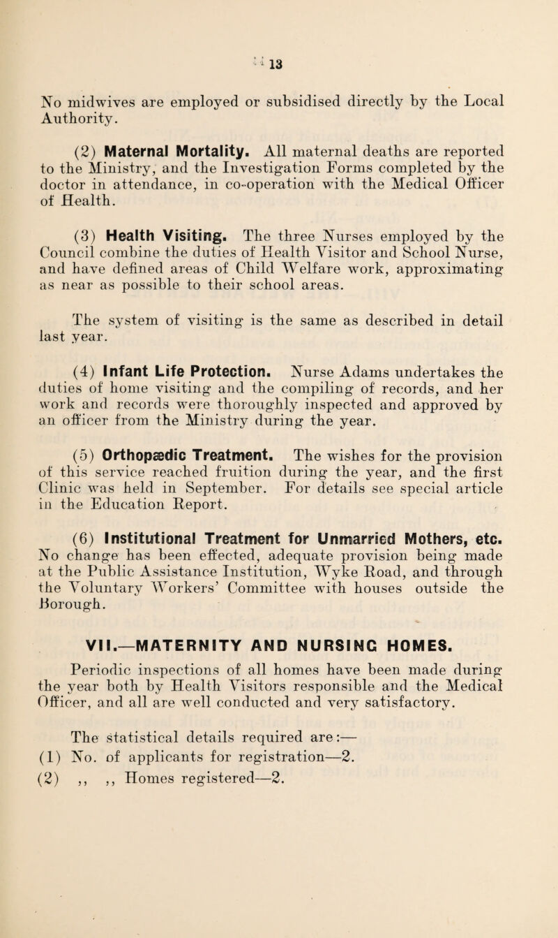 No midwives are employed or subsidised directly by tbe Local Authority. (2) Maternal Mortality. All maternal deaths are reported to the Ministry, and the Investigation Forms completed by the doctor in attendance, in co-operation with the Medical Officer of Health. (3) Health Visiting. The three Nurses employed by the Council combine the duties of Health Visitor and School Nurse, and have defined areas of Child Welfare work, approximating as near as possible to their school areas. The system of visiting is the same as described in detail last year. (4) Infant Life Protection. Nurse Adams undertakes the duties of home visiting and the compiling of records, and her work and records were thoroughly inspected and approved by an officer from the Ministry during the year. (5) Orthopedic Treatment. The wishes for the provision of this service reached fruition during the year, and the first Clinic was held in September. For details see special article in the Education Report. (6) Institutional Treatment for Unmarried Mothers, etc. No change has been effected, adequate provision being made at the Public Assistance Institution, Wyke Road, and through the Voluntary Workers’ Committee with houses outside the Porough. VII.—MATERNITY AND NURSING HOMES. Periodic inspections of all homes have been made during the year both by Health Visitors responsible and the Medical Officer, and all are well conducted and very satisfactory. The statistical details required are:— (1) No. of applicants for registration—2. (2) ,, ,, Homes registered—2.