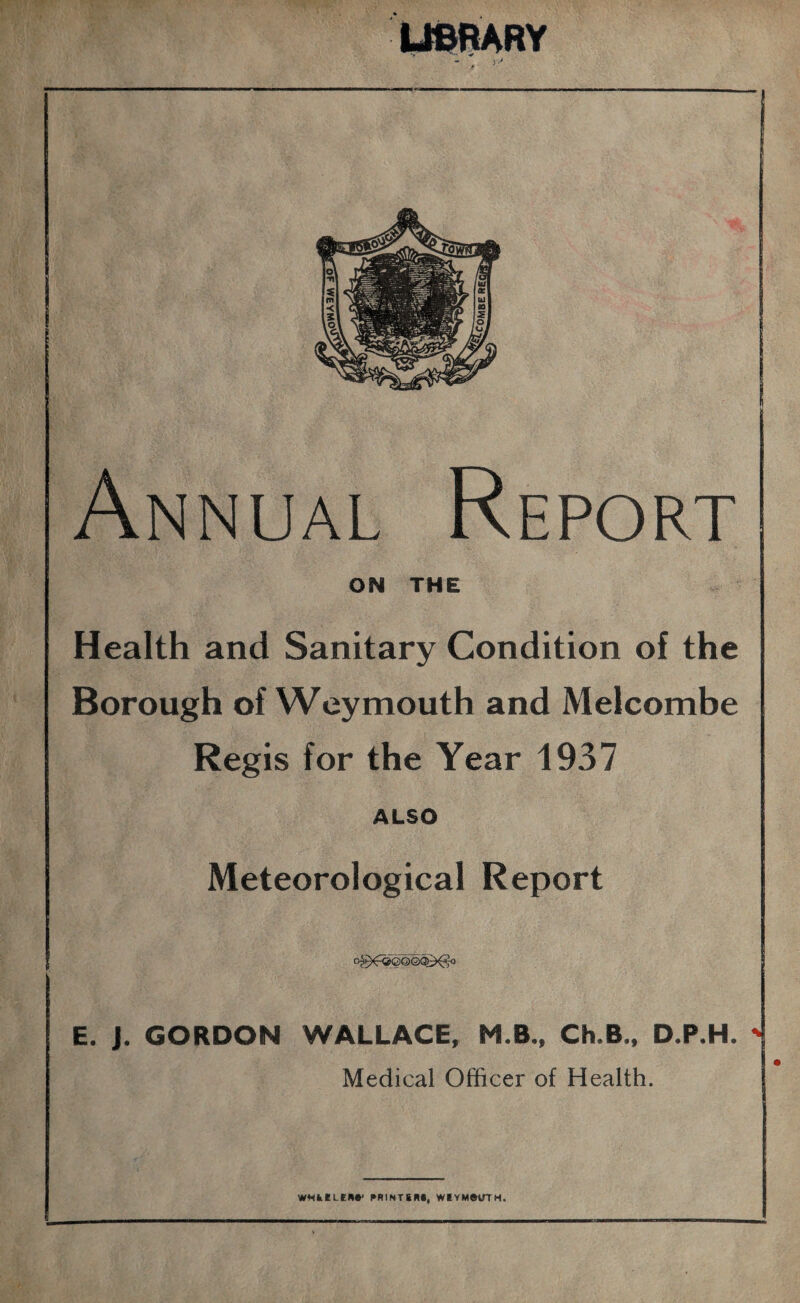 LIBRARY Annual Report ON THE Health and Sanitary Condition of the Borough of Weymouth and Melcombe Regis for the Year 1937 ALSO Meteorological Report og)^©©©Q^o E. J. GORDON WALLACE, M.B., Ch.B., D.P.H. Medical Officer of Health.