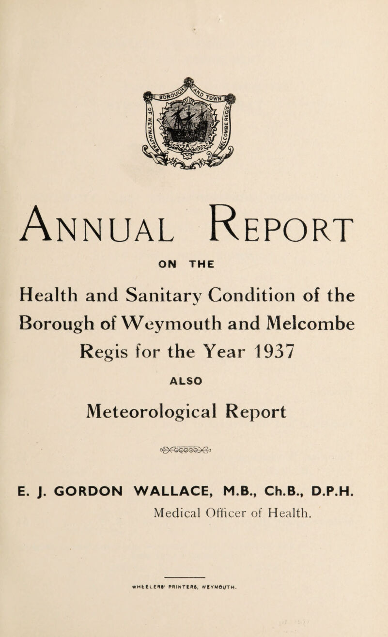 Annual ON Report THE Health and Sanitary Condition of the Borough of Weymouth and Melcombe Regis for the Year 1937 ALSO Meteorological Report E. J. GORDON WALLACE, M.B., Ch.B., D.P.H. Medical Officer of Health.