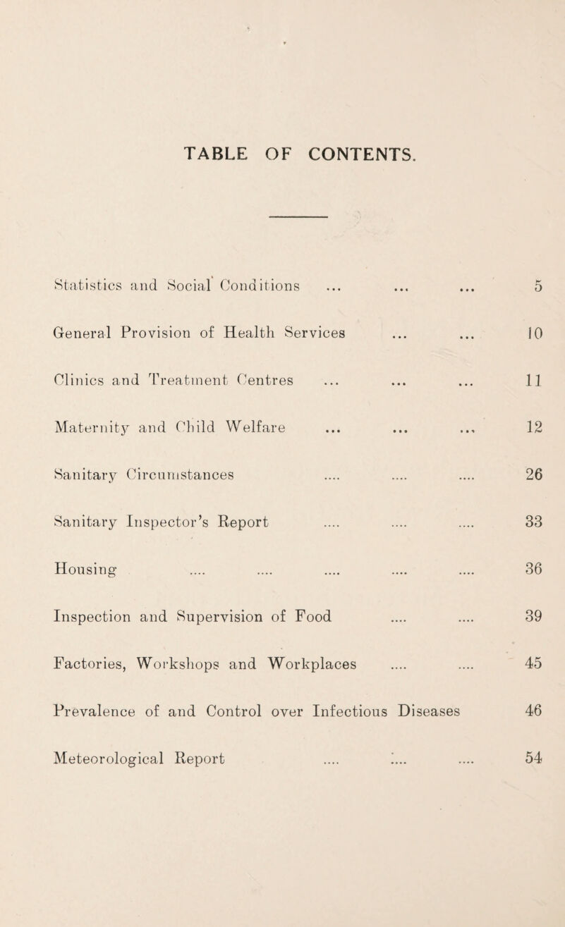 TABLE OF CONTENTS. Statistics and Social Conditions • • « • • • 5 General Provision of Health Services • • • • • • 10 Clinics and Treatment Centres • ■ • • • • 11 Maternity and Child Welfare • • • • • ^ 12 Sanitary Circumstances •••• •••• 26 Sanitary Inspector’s Report •••• • •.. 33 Housing •••• «..« 36 Inspection and Supervision of Food .... .... 39 Factories, Workshops and Workplaces .... 45 Prevalence of and Control over Infectious Diseases 46 Meteorological Report .... .... 54