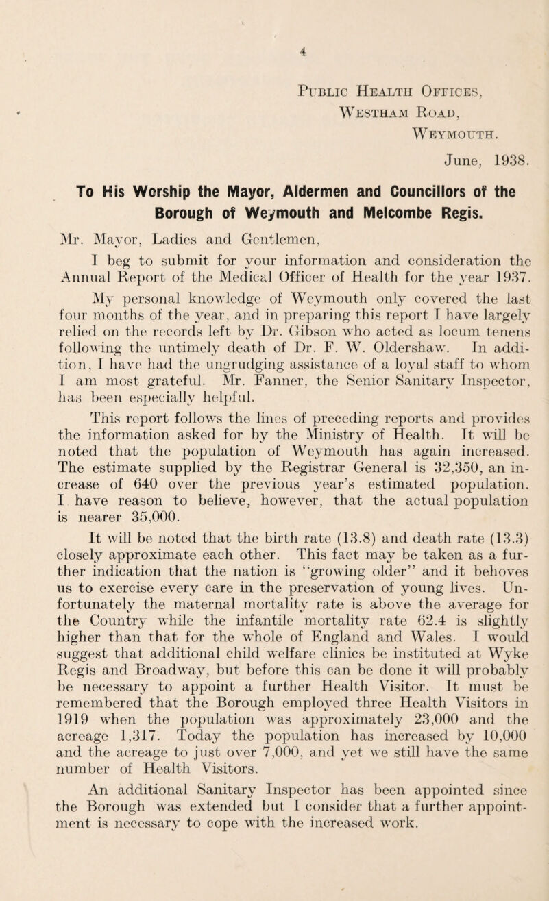 Public Health Offices, Westham Road, Weymouth. June, 1938. To His Worship the Mayor, Aldermen and Councillors of the Borough of Weymouth and Melcombe Regis. Mr. Mayor, Ladies and Gentlemen, 1 beg to submit for your information and consideration the Annual Report of the Medical Officer of Health for the year 1937. My personal knowledge of Weymouth only covered the last four months of the year, and in preparing this report I have largely relied on the records left by Dr. Gibson who acted as locum tenens following the untimely death of Dr. F. W. Oldershaw. In addi¬ tion. I have had the ungrudging assistance of a loyal staff to whom I am most grateful. Mr. Fanner, the Senior Sanitary Inspector, has been especially helpful. This report follow's the lines of preceding reports and provides the information asked for by the Ministry of Health. It wall be noted that the population of Weymouth has again increased. The estimate supplied by the Registrar General is 32,350, an in¬ crease of 640 over the previous year’s estimated population. I have reason to believe, however, that the actual population is nearer 35,000. It will be noted that the birth rate (13.8) and death rate (13.3) closely approximate each other. This fact may be taken as a fur¬ ther indication that the nation is ‘growing older” and it behoves us to exercise every care in the preservation of young lives. Un¬ fortunately the maternal mortality rate is above the average for the Country while the infantile mortality rate 62.4 is slightly higher than that for the wdiole of England and Wales. I would suggest that additional child welfare clinics be instituted at Wyke Regis and Broadway, but before this can be done it will probably be necessary to appoint a further Health Visitor. It must be remembered that the Borough employed three Health Visitors in 1919 wrhen the population wras approximately 23,000 and the acreage 1,317. Today the population has increased by 10,000 and the acreage to just over 7,000, and yet we still have the same number of Health Visitors. An additional Sanitary Inspector has been appointed since the Borough was extended but I consider that a further appoint¬ ment is necessary to cope with the increased w'ork.