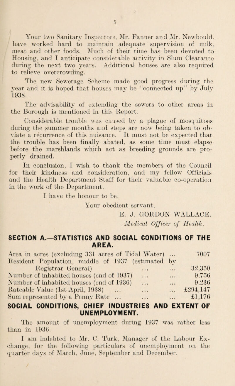 Your two Sanitary Inspectors, Mr. Fanner and Mr. Newbould, have worked hard to maintain adequate supervision of milk, meat and other foods. Much of their time has been devoted to Housing, and I anticipate considerable activity in Slum Clearance during the next two years. Additional houses are also required to relieve overcrowding. The new Sewerage Scheme made good progress during the year and it is hoped that houses may be '‘connected up” by July 1938. The advisability of extending the sewers to other areas in the Borough is mentioned in this Report. Considerable trouble was caused by a plague of mosquitoes during the summer months and steps are now being taken to ob¬ viate a recurrence of this nuisance. It must not be expected that the trouble has been finally abated, as some time must elapse before the marshlands which act as breeding grounds are pro¬ perly drained. In conclusion, I wish to thank the members of the Council for then kindness and consideration, and my fellow Officials and the Health Department Staff for their valuable co-operation in the work of the Department. I have the honour to be, Your obedient servant, E. J. GORDON WALLACE. Medical Officer of Health. SECTION A.—STATISTICS AND SOCIAL CONDITIONS OF THE AREA. Area in acres (excluding 331 acres of Tidal Water) ... 7007 Resident Population, middle of 1937 (estimated by Registrar General) ... ... 32,350 Number of inhabited houses (end of 1937) ... ... 9,756 Number of inhabited houses (end of 1936) ... ... 9,236 Rateable Value (1st April, 1938) ... ... ... £294,147 Sum represented by a Penny Rate ... ... ... £1,176 SOCIAL CONDITIONS, CHIEF INDUSTRIES AND EXTENT OF UNEMPLOYMENT. The amount of unemployment during 1937 was rather less than in 1936. I am indebted to Mr. C. Turk, Manager of the Labour Ex¬ change, for the following particulars of unemployment on the quarter days of March, June, September and December.