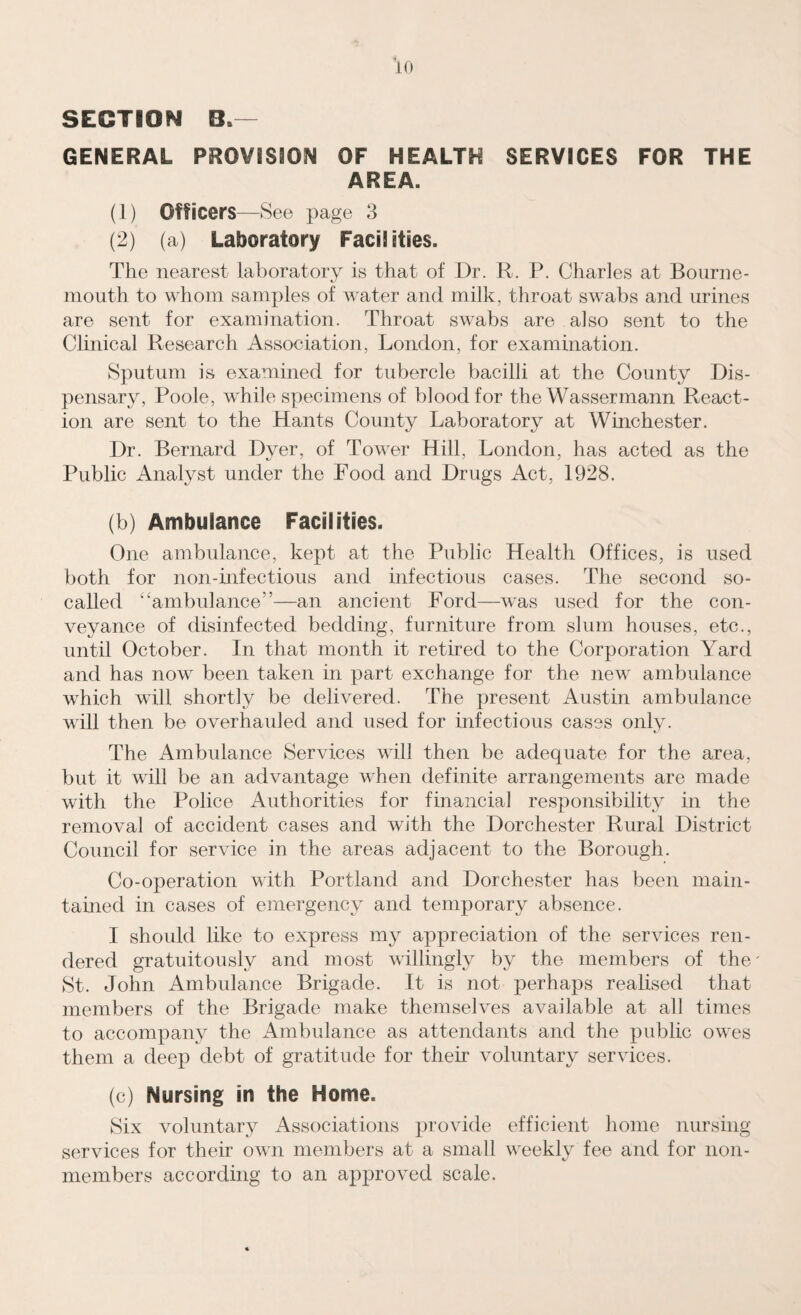 SECTION B*— GENERAL PROVISION OF HEALTH SERVICES FOR THE AREA. (1) Officers- —See page 3 (2) (a) Laboratory Facilities. The nearest laboratory is that of Dr. R. P. Charles at Bourne¬ mouth to whom samples of water and milk, throat swabs and urines are sent for examination. Throat swabs are also sent to the Clinical Research Association, London, for examination. Sputum is examined for tubercle bacilli at the County Dis¬ pensary, Poole, while specimens of blood for the Wassermann React¬ ion are sent to the Hants County Laboratory at Winchester. Dr. Bernard Dyer, of Tower Hill, London, has acted as the Public Analyst under the Food and Drugs Act, 1928. (b) Ambulance Facilities. One ambulance, kept at the Public Health Offices, is used both for non-infectious and infectious cases. The second so- called “ambulance”—an ancient Ford—was used for the con¬ veyance of disinfected bedding, furniture from slum houses, etc., until October. In that month it retired to the Corporation Yard and has now been taken in part exchange for the new ambulance which will shortly be delivered. The present Austin ambulance will then be overhauled and used for infectious cases only. The Ambulance Services will then be adequate for the area, but it will be an advantage when definite arrangements are made with the Police Authorities for financial responsibility in the removal of accident cases and with the Dorchester Rural District Council for service in the areas adjacent to the Borough. Co-operation with Portland and Dorchester has been main¬ tained in cases of emergency and temporary absence. I should like to express my appreciation of the services ren¬ dered gratuitously and most willingly by the members of the' St. John Ambulance Brigade. It is not perhaps realised that members of the Brigade make themselves available at all times to accompany the Ambulance as attendants and the public owes them a deep debt of gratitude for their voluntary services. (c) Nursing in the Home. Six voluntary Associations provide efficient home nursing services for their own members at a small weekly fee and for non¬ members according to an approved scale.