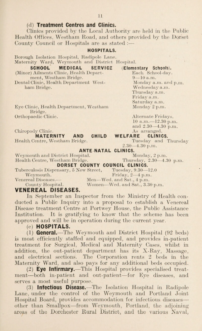 (d) Treatment Centres and Clinics. Clinics provided by the Local Authority are held in the Public Health Offices, Westham Road, and others provided by the Dorset County Council or Hospitals are as stated :— HOSPITALS. Borough Isolation Hospital, Radipole Lane. Maternity Ward, Weymouth and District Hospital. SCHOOL MEDICAL SERVICE (Minor) Ailments Clinic, Health Depart¬ ment, Westham Bridge. Dental Clinic, Health Department West¬ ham Bridge. Eye Clinic, Health Department, Westham Bridge. Orthopaedic Clinic. Elementary Schools). Each School-day. 9—10 a.m. Monday a.m. and p.m. Wednesday a.m. Thursday a.m. Friday a.m. Saturday a.m. Monday 2 p.m. Alternate Fridays. 10 a.m.—12.30 p.m. and 2.30—4.30 p.m. As arranged. CHILD WELFARE CLINICS. Tuesday and Thursday 2.30—4.30 p.m. ANTE NATAL CLINICS. Weymouth and District Hospital. Monday, 2 p.m. Health Centre, Westham Bridge. Thursday, 2.30—4.30 p.m. DORSET COUNTY COUNCIL CLINICS. Chiropody Clinic. MATERNITY AND Health Centre, Westham Bridge Tuberculosis Dispensary, 5 New Street, Tuesday, 9.30—12.0 Weymouth. Friday, 2—4 p.m. Venereal Diseases.-—- Men—Wed. and Sat., 4 p.m. Comity Hospital. Women—Wed. and Sat., 3.30 p.m. VENEREAL DISEASES. In September an Inspector from the Ministry of Health con¬ ducted a Public Inquiry into a proposal to establish a Venereal Disease treatment Centre at Portwey House, the Public Assistance Institution. It is gratifying to know that the scheme has been approved and will be in operation during the current year. (e) HOSPITALS. (1) General.—The Weymouth and District Hospital (92 beds) is most efficiently staffed and equipped, and provides in-patient treatment for Surgical, Medical and Maternity Cases, whilst in addition, the out-patient department has its X-Ray, Massage, and electrical sections. The Corporation rents 2 beds in the Maternity Ward, and also pays for any additional beds occupied. (2) Eye Infirmary.—This Hospital provides specialised treat¬ ment—both in-patient and out-patient—for Eye diseases, and serves a most useful purpose. (3) Infectious Disease.—The Isolation Hospital in Radipole Lane, under the control of the Weymouth and Portland Joint Hospital Board, provides accommodation for infectious diseases—• other than Smallpox—from Weymouth, Portland, the adjoining areas of the Dorchester Rural District, and the various Naval,