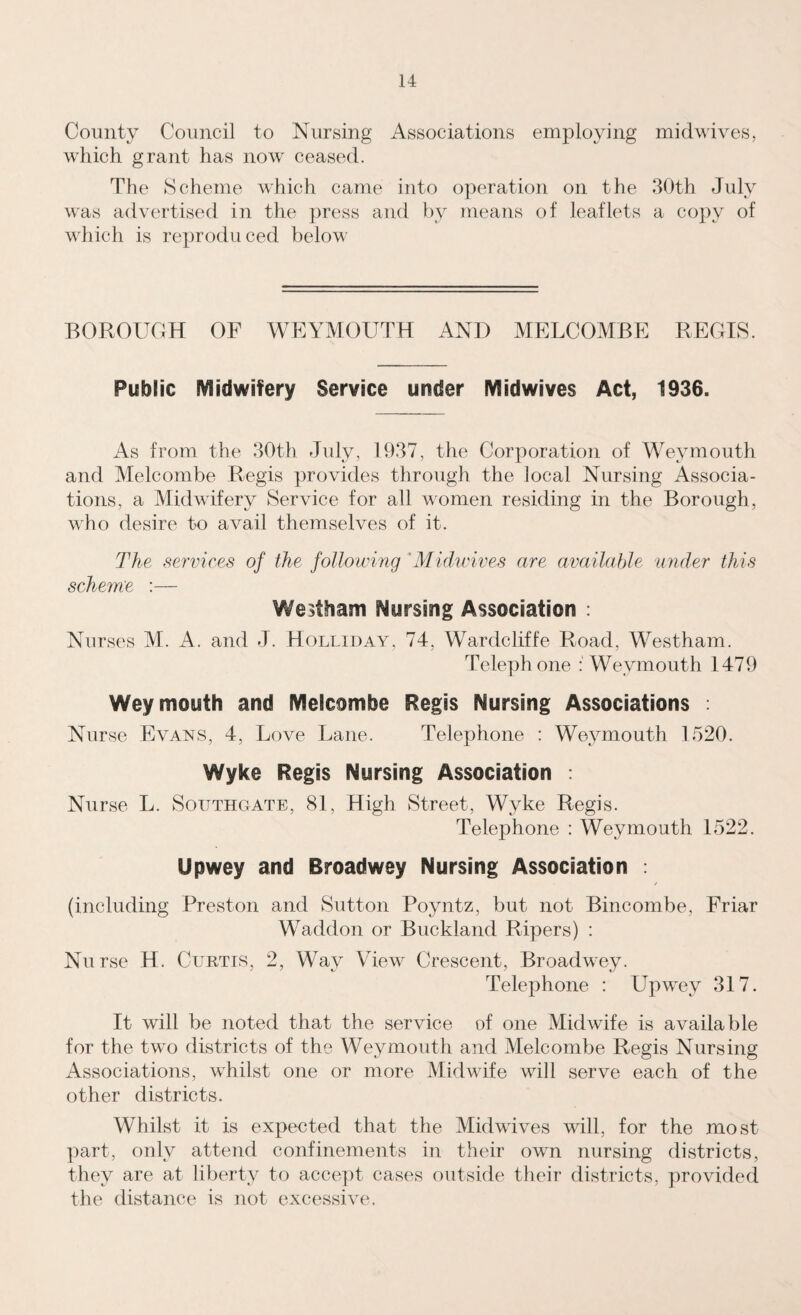 County Council to Nursing Associations employing midwives, which grant has now ceased. The Scheme which came into operation on the 30th July was advertised in the press and by means of leaflets a copy of which is reproduced below BOROUGH OF WEYMOUTH AND MELCOMBE REGIS. Public Midwifery Service under Midwives Act, 1936. As from the 30th July, 1937, the Corporation of Weymouth and Melcombe Regis provides through the local Nursing Associa¬ tions, a Midwifery Service for all women residing in the Borough, who desire to avail themselves of it. The services of the following Midwives are available under this scheme :— Westham Nursing Association : Nurses M. A. and J. Holliday, 74, Wardcliffe Road. Westham. Telephone Weymouth 1479 Weymouth and Melcombe Regis Nursing Associations : Nurse Evans, 4, Love Lane. Telephone : Weymouth 1520. Wyke Regis Nursing Association : Nurse L. Southgate, 81, High Street, Wyke Regis. Telephone : Weymouth 1522. Upwey and Rroadwey Nursing Association . (including Preston and Sutton Poyntz, but not Bincombe, Friar Waddon or Buckland Ripers) : Nurse H. Curtis, 2, Way View Crescent, Broadwey. Telephone : Upwey 317. It will be noted that the service of one Midwife is available for the two districts of the Weymouth and Melcombe Regis Nursing Associations, whilst one or more Midwife will serve each of the other districts. Whilst it is expected that the Mid wives will, for the most part, only attend confinements in their own nursing districts, they are at liberty to accept cases outside their districts, provided the distance is not excessive.