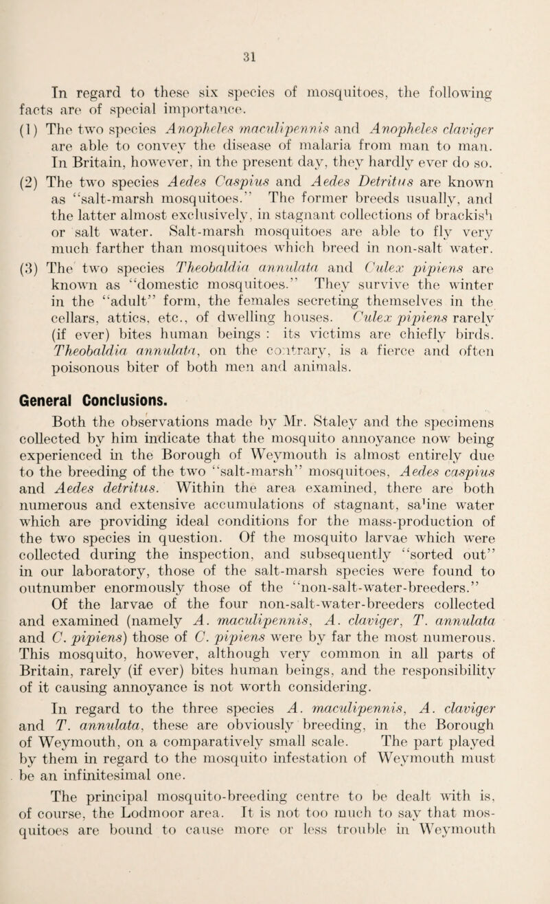 In regard to these six species of mosquitoes, the following facts are of special importance. (1) The two species Anopheles maculipennis and Anopheles claviger are able to convey the disease of malaria from man to man. In Britain, however, in the present day, they hardly ever do so. (2) The two species Aedes Caspius and Aedes Detritus are known as “salt-marsh mosquitoes.” The former breeds usually, and the latter almost exclusively, in stagnant collections of brackish or salt water. Salt-marsh mosquitoes are able to fly very much farther than mosquitoes which breed in non-salt water. (3) The two species Theobaldia annulata and Culex pipiens are known as “domestic mosquitoes.” They survive the winter in the “adult” form, the females secreting themselves in the cellars, attics, etc., of dwelling houses. Culex pipiens rarelv (if ever) bites human beings : its victims are chiefly birds. Theobaldia annulata, on the contrary, is a fierce and often poisonous biter of both men and animals. General Conclusions. Both the observations made by Mr. Staley and the specimens collected by him indicate that the mosquito annoyance now being experienced in the Borough of Wejmiouth is almost entirely due to the breeding of the two “salt-marsh” mosquitoes, Aedes caspius and Aedes detritus. Within the area examined, there are both numerous and extensive accumulations of stagnant, sahne water which are providing ideal conditions for the mass-production of the two species in question. Of the mosquito larvae which wTere collected during the inspection, and subsequently “sorted out” in our laboratory, those of the salt-marsh species were found to outnumber enormously those of the “non-salt-water-breeders.” Of the larvae of the four non-salt-water-breeders collected and examined (namely A. maculipennis, A. claviger, T. annulata and C. pipiens) those of C. pipiens were by far the most numerous. This mosquito, however, although very common in all parts of Britain, rarely (if ever) bites human beings, and the responsibility of it causing annoyance is not worth considering. In regard to the three species A. maculipennis, A. claviger and T. anmdata, these are obviously breeding, in the Borough of Weymouth, on a comparatively small scale. The part played by them in regard to the mosquito infestation of Weymouth must be an infinitesimal one. The principal mosquito-breeding centre to be dealt with is, of course, the Lodmoor area. It is not too much to say that mos¬ quitoes are bound to cause more or less trouble in Weymouth