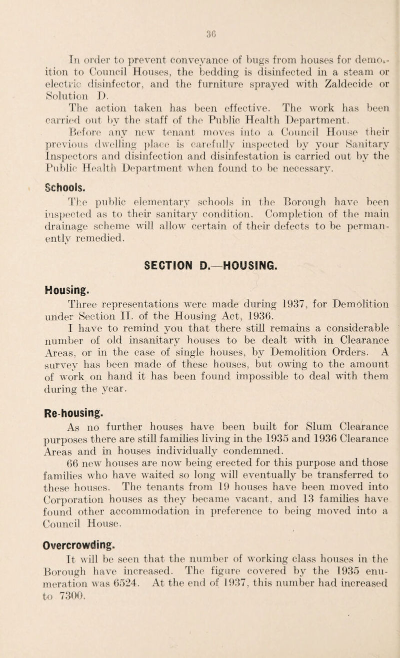 In order to prevent conveyance of bugs from houses for demol¬ ition to Council Houses, the bedding is disinfected in a steam or electric disinfector, and the furniture sprayed with Zaldecide or Solution I). The action taken has been effective. The work has been carried out by the staff of the Public Health Department. Before any new tenant moves into a Council House their previous dwelling place is carefully inspected by your Sanitary Inspectors and disinfection and disinfestation is carried out by the Public Health Department when found to be necessary. Schools. The public elementary schools in the Borough have been inspected as to their sanitary condition. Completion of the main drainage scheme will allow certain of their defects to be perman- entlv remedied. */ SECTION D.—HOUSING. Housing. Three representations were made during 1937, for Demolition under Section II. of the Housing Act, 1936. I have to remind you that there still remains a considerable number of old insanitary houses to be dealt with in Clearance Areas, or in the case of single houses, by Demolition Orders. x4 survey has been made of these houses, but owing to the amount of work on hand it has been found impossible to deal with them during the year. Re housing. As no further houses have been built for Slum Clearance purposes there are still families living in the 1935 and 1936 Clearance Areas and in houses individually condemned. 66 new houses are now being erected for this purpose and those families who have waited so long will eventually be transferred to these houses. The tenants from 19 houses have been moved into Corporation houses as they became vacant, and 13 families have found other accommodation in preference to being moved into a Council House. Overcrowding. It will be seen that the number of working class houses in the Borough have increased. The figure covered by the 1935 enu¬ meration was 6524. At the end of 1937, this number had increased to 7300.