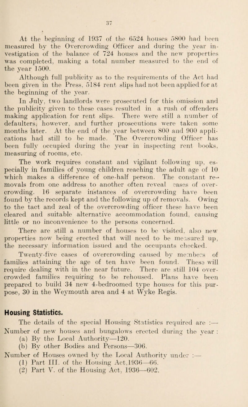 At the beginning of 1937 of the 6524 houses 5800 had been measured by the Overcrowding Officer and during the year in¬ vestigation of the balance of 724 houses and the new properties was completed, making a total number measured to the end of the year 1500. Although full publicity as to the requirements of the Act had been given in the Press, 5184 rent slips had not been applied for at the beginning of the year. In July, two landlords were prosecuted for this omission and the publicity given to these cases resulted in a rush of offenders making application for rent slips. There were still a number of defaulters, however, and further prosecutions were taken some months later. At the end of the year between 800 and 900 appli¬ cations had still to be made. The Overcrowding Officer has been fully occupied during the year in inspecting rent books, measuring of rooms, etc. The work requires constant and vigilant following up, es¬ pecially in families of young children reaching the adult age of 10 which makes a difference of one-half person. The constant re¬ movals from one address to another often reveal cases of over¬ crowding. 16 separate instances of overcrowding have been found by the records kept and the following up of removals. Owing to the tact and zeal of the overcrowding officer these have been cleared and suitable alternative accommodation found, causing little or no inconvenience to the persons concerned. There are still a number of houses to be visited, also new properties now being erected that will need to be measured up, the necessary information issued and the occupants checked. Twenty-five cases of overcrowding caused by members of families attaining the age of ten have been found. These will require dealing with in the near future. There are still 104 over¬ crowded families requiring to be rehoused. Plans have been prepared to build 34 new 4-bedroomed type houses for this pur¬ pose, 30 in the Weymouth area and 4 at Wyke Regis. Housing Statistics. The details of the special Housing Statistics required are :—• Number of new houses and bungalows erected during the year : (a) By the Local Authority—120. (b) By other Bodies and Persons—306. Number of Houses owned by the Local Authority under :— (1) Part III. of the Housing Act, 1936—66. (2) Part V. of the Housing Act, 1936—'602.