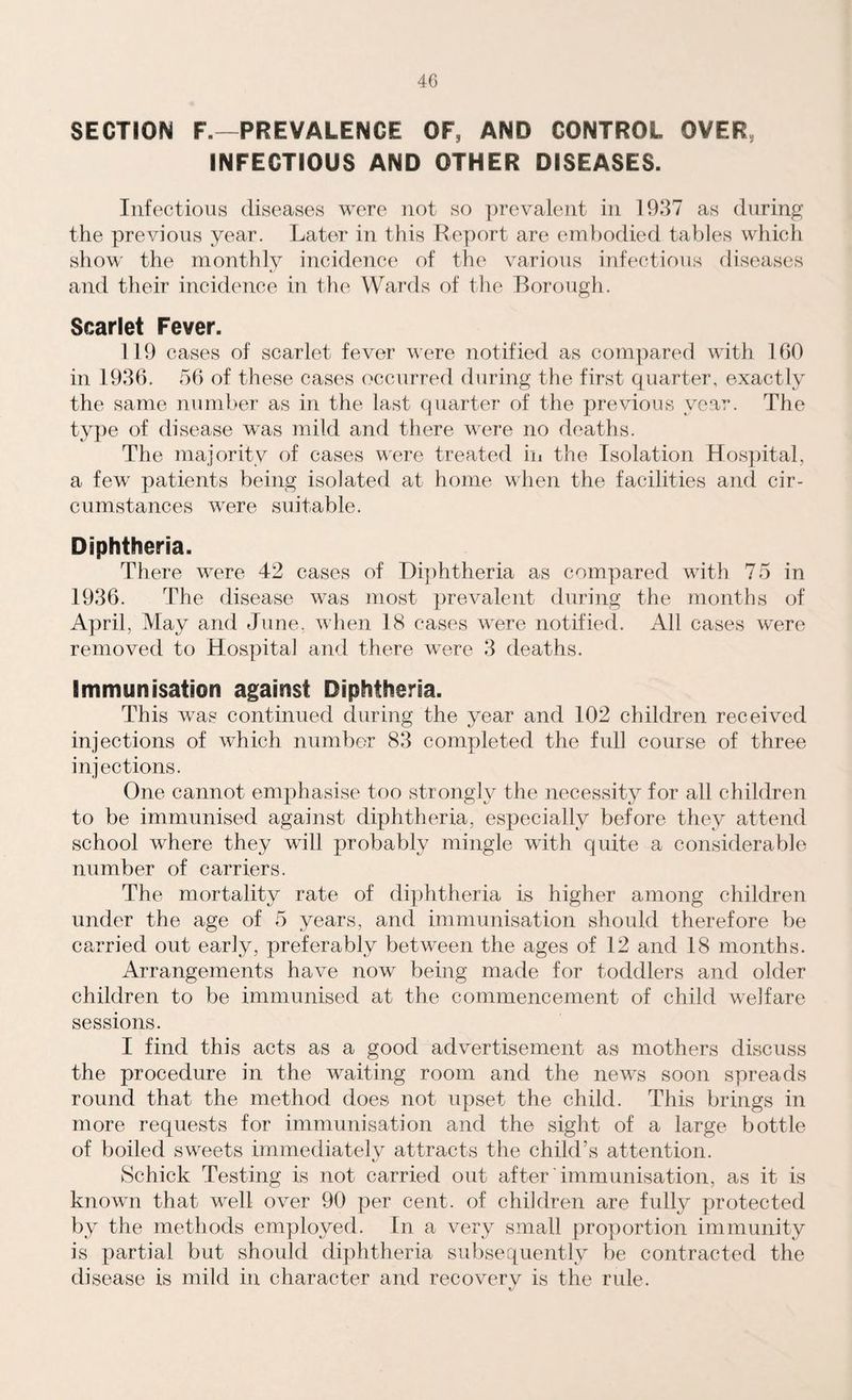 SECTION F.—PREVALENCE OF, AND CONTROL OVER INFECTIOUS AND OTHER DISEASES. Infectious diseases were not so prevalent in 1937 as during the previous year. Later in this Report are embodied tables which show the monthly incidence of the various infectious diseases and their incidence in the Wards of the Borough. Scarlet Fever. 119 cases of scarlet fever were notified as compared with 160 in 1936. 56 of these cases occurred during the first quarter, exactly the same number as in the last quarter of the previous year. The type of disease was mild and there were no deaths. The majority of cases were treated in the Isolation Hospital, a few patients being isolated at home when the facilities and cir¬ cumstances were suitable. Diphtheria. There were 42 cases of Diphtheria as compared with 75 in 1936. The disease was most prevalent during the months of April, May and June, when 18 cases were notified. All cases were removed to Hospital and there were 3 deaths. Immunisation against Diphtheria. This was continued during the year and 102 children received injections of which number 83 completed the full course of three injections. One cannot emphasise too strongly the necessity for all children to be immunised against diphtheria, especially before they attend school where they will probably mingle with quite a considerable number of carriers. The mortality rate of diphtheria is higher among children under the age of 5 years, and immunisation should therefore be carried out early, preferably between the ages of 12 and 18 months. Arrangements have now being made for toddlers and older children to be immunised at the commencement of child welfare sessions. I find this acts as a good advertisement as mothers discuss the procedure in the waiting room and the news soon spreads round that the method does not upset the child. This brings in more requests for immunisation and the sight of a large bottle of boiled sweets immediately attracts the child’s attention. Schick Testing is not carried out after immunisation, as it is known that well over 90 per cent, of children are fully protected by the methods employed. In a very small proportion immunity is partial but should diphtheria subsequently be contracted the disease is mild in character and recoverv is the rule. K/