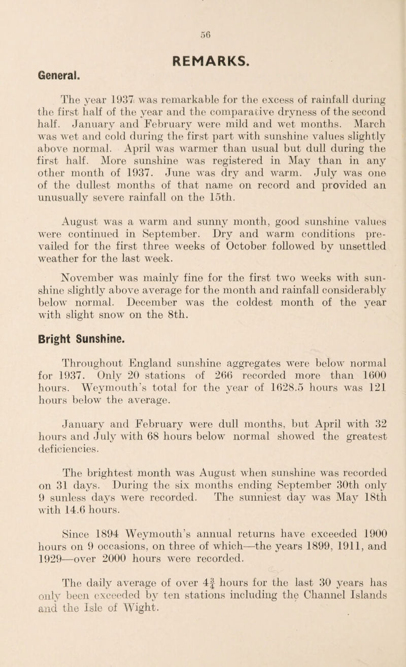 REMARKS. General. The year 1937 was remarkable for the excess of rainfall during the first half of the year and the comparative dryness of the second half. January and February were mild and wet months. March was wet and cold during the first part with sunshine values slightly above normal. April was warmer than usual but dull during the first half. More sunshine was registered in May than in any other month of 1937. June was dry and warm. July was one of the dullest months of that name on record and provided an unusually severe rainfall on the 15th. August was a warm and sunny month, good sunshine values were continued in September. Dry and warm conditions pre¬ vailed for the first three weeks of October followed by unsettled weather for the last week. November was mainly fine for the first two weeks with sun¬ shine slightly above average for the month and rainfall considerably beloAv normal. December was the coldest month of the year with slight snow on the 8th. Bright Sunshine. Throughout England sunshine aggregates wrere belowr normal for 1937. Only 20 stations of 266 recorded more than 1600 hours. Weymouth’s total for the year of 1628.5 hours was 121 hours below the average. January and February were dull months, but April with 32 hours and July with 68 hours below normal showed the greatest deficiencies. The brightest month was August when sunshine was recorded on 31 days. During the six months ending September 30th only 9 sunless days were recorded. The sunniest day was May 18th with 14.6 hours. Since 1894 Weymouth’s annual returns have exceeded 1900 hours on 9 occasions, on three of which—the years 1899, 1911, and 1929—over 2000 hours were recorded. The daily average of over 4f hours for the last 30 years has only been exceeded by ten stations including the Channel Islands and the Isle of Wight.