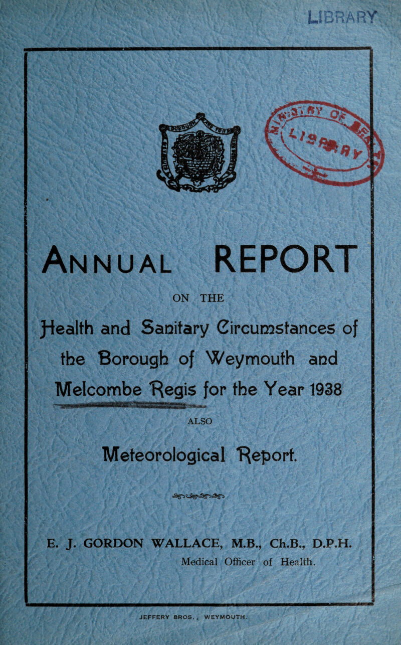 | JHt tcrj Annual REPORT ON THE J-lealth and Sanitary Circumstances of the Borough of Weymouth and Melcombe Begis for the Year 1938 ALSO Meteorological 'Report. E. J. GORDON WALLACE, M.B., Ch.B., D.P.H. Medical Officer of Health.