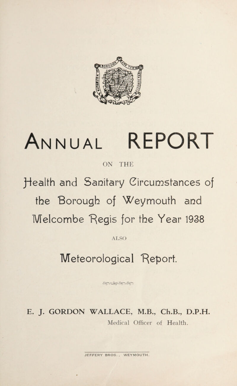 Annual REPORT ON THE Jdealth and Sanitary Circumstances of the Borough of Weymouth and Melcombe Begis for the Year 1938 ALSO Meteorological Beport. E. J. GORDON WALLACE, M.B., Ch.B., D.P.H. Medical Officer of Health.