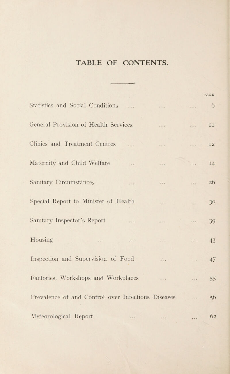 TABLE OF CONTENTS. PAGE Statistics and Social Conditions ... ... ... 6 General Provision of Health Services ... ... n Clinics and Treatment Centres ... ... ... 12 Maternity and Child Welfare ... ... ... 14 Sanitary Circumstances ... ... ... 26 Special Report to Minister of Health ... ... 30 Sanitary Inspector's Report ... ... ... 39 Housing ... ... ... ... 43 Inspection and Supervision of Food ... ... 47 Factories, Workshops and Workplaces ... ... 55 Prevalence of and Control over Infectious Diseases 56 Meteorological Report ... ... ... 62