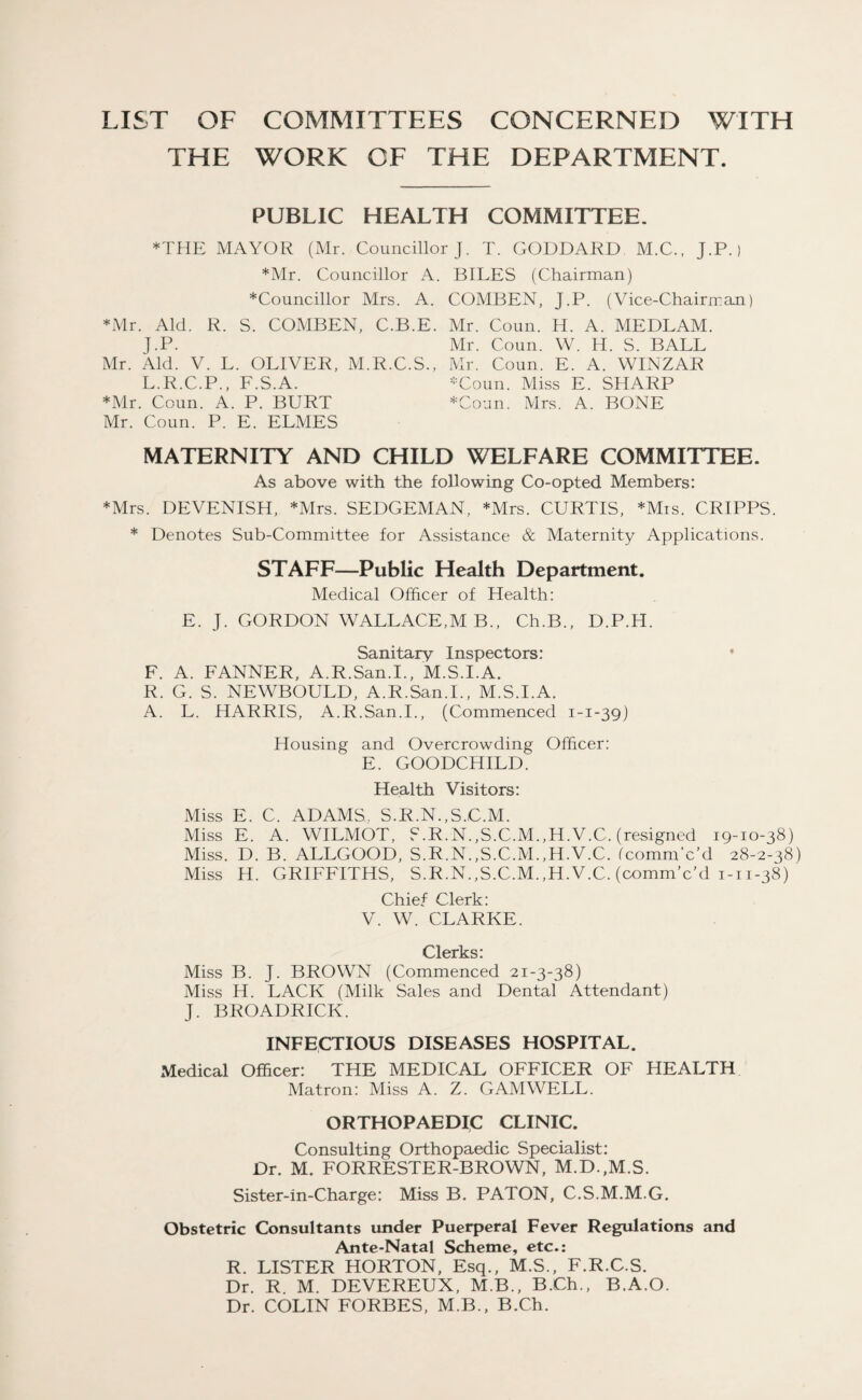 LIST OF COMMITTEES CONCERNED WITH THE WORK OF THE DEPARTMENT. PUBLIC HEALTH COMMITTEE. *THE MAYOR (Mr. Councillor J. T. GODDARD M.C., J.P.) *Mr. Councillor A. BILES (Chairman) *Councillor Mrs. A. COMBEN, J.P. (Vice-Chairman) *Mr. Aid. R. S. COMBEN, C.B.E. Mr. Coun. H. A. MEDLAM. J.P. Mr. Coun. W. H. S. BALL Mr. Aid. V. L. OLIVER, M.R.C.S., Mr. Coun. E. A. WINZAR L.R.C.P., F.S.A. -Coun. Miss E. SHARP *Mr. Coun. A. P. BURT *Coun. Mrs. A. BONE Mr. Coun. P. E. ELMES MATERNITY AND CHILD WELFARE COMMITTEE, As above with the following Co-opted Members: *Mrs. DEVENISH, *Mrs. SEDGEMAN, *Mrs. CURTIS, *Mis. CRIPPS. * Denotes Sub-Committee for Assistance & Maternity Applications. STAFF—Public Health Department. Medical Officer of Health: E. J. GORDON WALLACE,M B., Ch.B., D.P.H. Sanitary Inspectors: F. A. FANNER, A.R.San.I., M.S.I.A. R. G. S. NEWBOULD, A.R.San.I., M.S.I.A. A. L. HARRIS, A.R.San.I., (Commenced 1-1-39) Housing and Overcrowding Officer: E. GOODCHILD. Health Visitors: Miss E. C. ADAMS. S.R.N.,S.C.M. Miss E. A. WILMOT, S.R.N.,S.C.M.,H.V.C. (resigned 19-10-38) Miss. D. B. ALLGOOD, S.R.N.,S.C.M.,H.V.C. fcommVd 28-2-38) Miss H. GRIFFITHS, S.R.N.,S.C.M.,H.V.C. (comm’c’d 1-11-38) Chief Clerk: V. W. CLARKE. Clerks: Miss B. J. BROWN (Commenced 21-3-38) Miss H. LACK (Milk Sales and Dental Attendant) J. BROADRICK. INFECTIOUS DISEASES HOSPITAL. Medical Officer: THE MEDICAL OFFICER OF HEALTH Matron: Miss A. Z. GAM WELL. ORTHOPAEDIC CLINIC. Consulting Orthopaedic Specialist: Dr. M. FORRESTER-BROWN, M.D.,M.S. Sister-in-Charge: Miss B. PATON, C.S.M.M.G. Obstetric Consultants under Puerperal Fever Regulations and Ante-Natal Scheme, etc.: R. LISTER HORTON, Esq., M.S., F.R.C.S. Dr. R M. DEVEREUX, M.B., B.Ch., B.A.O. Dr. COLIN FORBES, M.B., B.Ch.